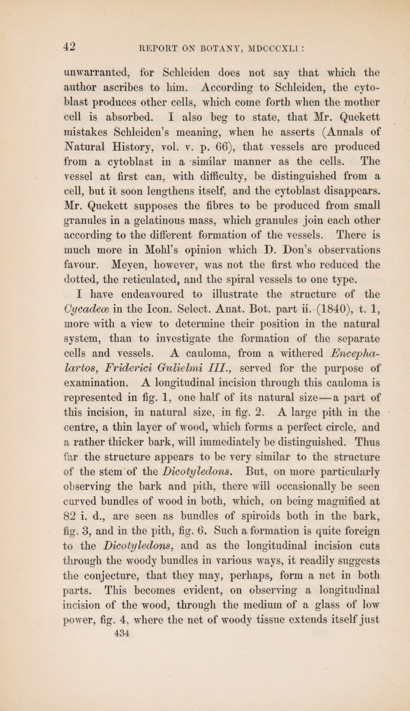 unwarranted, for Schleiden does not say that which the author ascribes to him. According to Schleiden, the cyto- blast produces other cells, which come forth when the mother cell is absorbed. I also beg to state, that Mr. Quekett mistakes Schleiden’s meaning, when he asserts (Annals of Natural History, vol. v. p. 66), that vessels are produced from a cytoblast in a similar manner as the cells. The vessel at first can, with difficulty, be distinguished from a cell, but it soon lengthens itself, and the cytoblast disappears. Mr. Quekett supposes the fibres to be produced from small granules in a gelatinous mass, which granules join each other according to the different formation of the vessels. There is much more in Mohl’s opinion which D. Don’s observations favour. Meyen, however, was not the first who reduced the dotted, the reticulated, and the spiral vessels to one type. I have endeavoured to illustrate the structure of the Cycadece in the Icon. Select. Anat. Bot. part ii. (1840), t. 1, more with a view to determine their position in the natural system, than to investigate the formation of the separate cells and vessels. A cauloma, from a withered Encepha- lartos, Friderici Gulielmi III., served for the purpose of examination. A longitudinal incision through this cauloma is represented in fig. 1, one half of its natural size—a part of this incision, in natural size, in fig. 2. A large pith in the centre, a thin layer of wood, which forms a perfect circle, and a rather thicker bark, will immediately be distinguished. Thus far the structure appears to be very similar to the structure of the stem of the Dicotyledons. But, on more particularly observing the bark and pith, there will occasionally be seen curved bundles of wood in both, which, on being magnified at 82 i. d., are seen as bundles of spiroids both in the bark, fig. 3, and in the pith, fig. 6. Such a formation is quite foreign to the Dicotyledons, and as the longitudinal incision cuts through the woody bundles in various ways, it readily suggests the conjecture, that they may, perhaps, form a net in both parts. This becomes evident, on observing a longitudinal incision of the wood, through the medium of a glass of low power, fig. 4, where the net of woody tissue extends itself just 434