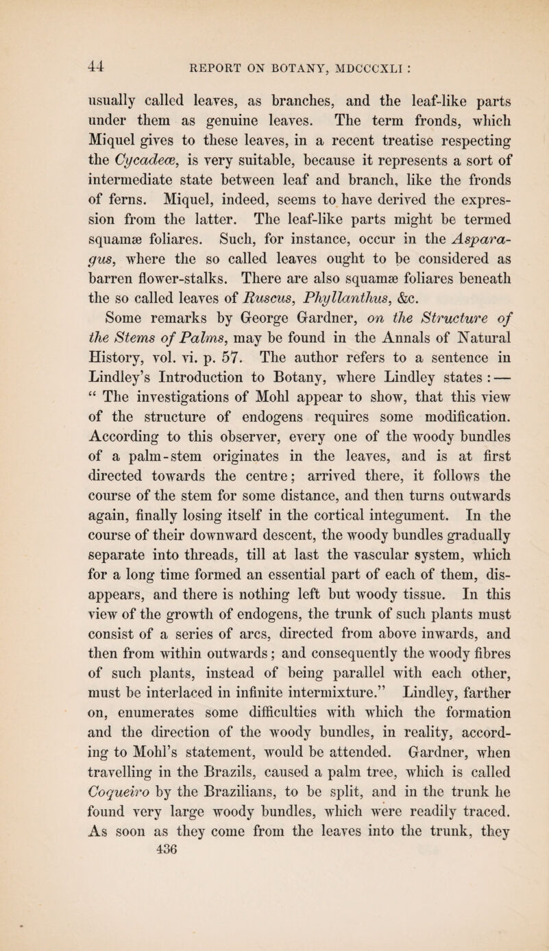 usually called leaves, as branches, and the leaf-like parts under them as genuine leaves. The term fronds, which Mi quel gives to these leaves, in a recent treatise respecting the Cycadece, is very suitable, because it represents a sort of intermediate state between leaf and branch, like the fronds of ferns. Miquel, indeed, seems to have derived the expres¬ sion from the latter. The leaf-like parts might he termed squamae foliares. Such, for instance, occur in the Aspara¬ gus, where the so called leaves ought to he considered as barren flower-stalks. There are also squamae foliares beneath the so called leaves of Ruscus, PhyllantTius, &c. Some remarks by George Gardner, on the Structure of the Stems of Palms, may he found in the Annals of Natural History, vol. vi. p. 57. The author refers to a sentence in Lindley’s Introduction to Botany, where Bindley states : — “ The investigations of Mohl appear to show, that this view of the structure of endogens requires some modification. According to this observer, every one of the woody bundles of a palm-stem originates in the leaves, and is at first directed towards the centre; arrived there, it follows the course of the stem for some distance, and then turns outwards again, finally losing itself in the cortical integument. In the course of their downward descent, the woody bundles gradually separate into threads, till at last the vascular system, which for a long time formed an essential part of each of them, dis¬ appears, and there is nothing left hut woody tissue. In this view of the growth of endogens, the trunk of such plants must consist of a series of arcs, directed from above inwards, and then from within outwards; and consequently the woody fibres of such plants, instead of being parallel with each other, must he interlaced in infinite intermixture.” Bindley, farther on, enumerates some difficulties with which the formation and the direction of the woody bundles, in reality, accord¬ ing to Mohl’s statement, would he attended. Gardner, when travelling in the Brazils, caused a palm tree, which is called Coqueiro by the Brazilians, to he split, and in the trunk he found very large woody bundles, which were readily traced. As soon as they come from the leaves into the trunk, they 436