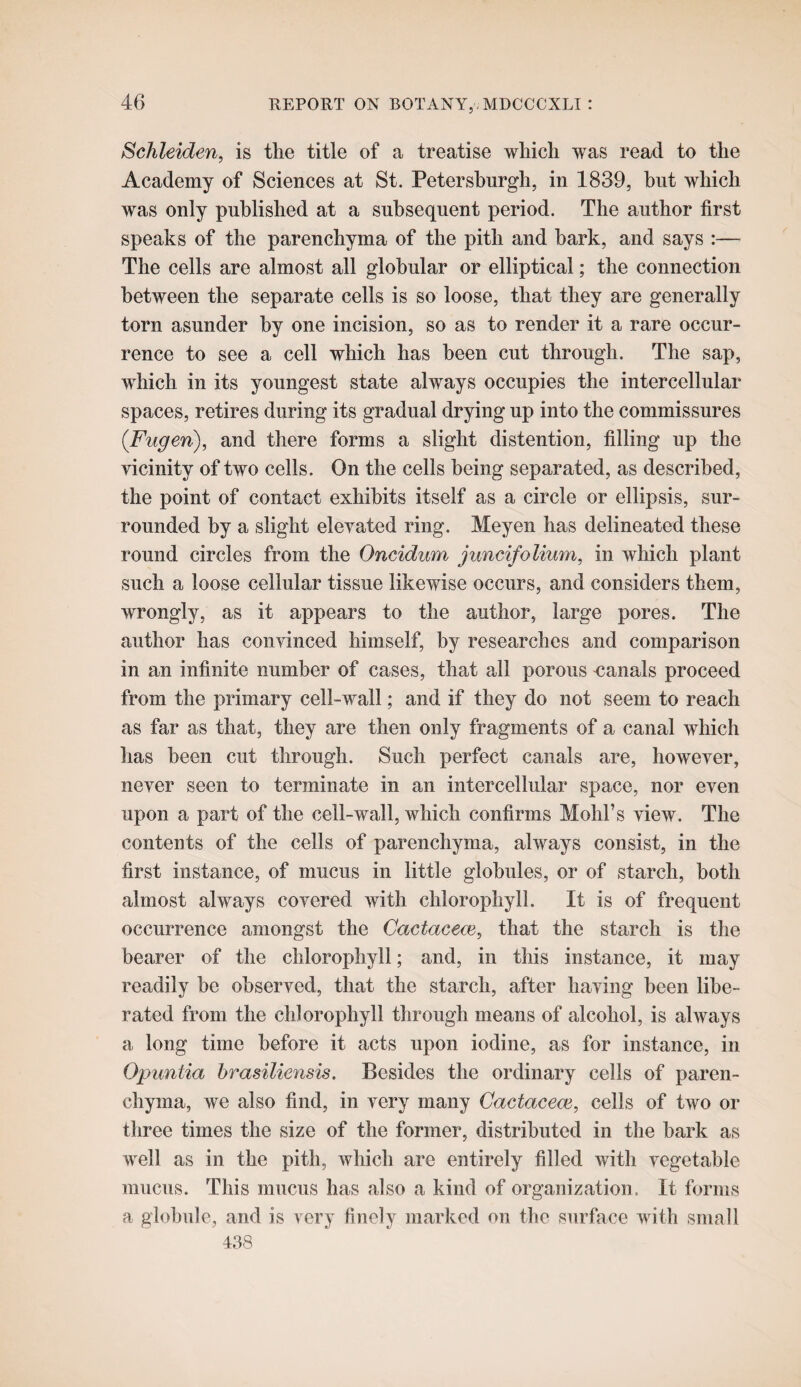 Schleiden, is the title of a treatise which was read to the Academy of Sciences at St. Petershurgh, in 1839, hut which was only published at a subsequent period. The author first speaks of the parenchyma of the pith and hark, and says :— The cells are almost all globular or elliptical; the connection between the separate cells is so loose, that they are generally torn asunder by one incision, so as to render it a rare occur¬ rence to see a cell which has been cut through. The sap, w^hich in its youngest state always occupies the intercellular spaces, retires during its gradual drying up into the commissures (Fugen), and there forms a slight distention, filling up the vicinity of two cells. On the cells being separated, as described, the point of contact exhibits itself as a circle or ellipsis, sur¬ rounded by a slight elevated ring. Meyen has delineated these round circles from the Oncidum juncifolium, in which plant such a loose cellular tissue likewise occurs, and considers them, wrongly, as it appears to the author, large pores. The author has convinced himself, by researches and comparison in an infinite number of cases, that all porous -canals proceed from the primary cell-wall; and if they do not seem to reach as far as that, they are then only fragments of a canal which has been cut through. Such perfect canals are, however, never seen to terminate in an intercellular space, nor even upon a part of the cell-wall, which confirms Mold’s view. The contents of the cells of parenchyma, always consist, in the first instance, of mucus in little globules, or of starch, both almost always covered with chlorophyll. It is of frequent occurrence amongst the Cactacece, that the starch is the bearer of the chlorophyll; and, in this instance, it may readily be observed, that the starch, after having been libe¬ rated from the chlorophyll through means of alcohol, is always a long time before it acts upon iodine, as for instance, in Opuntia brasiliensis. Besides the ordinary cells of paren¬ chyma, we also find, in very many Cactacem, cells of two or three times the size of the former, distributed in the bark as well as in the pith, which are entirely filled with vegetable mucus. This mucus has also a kind of organization. It forms a globule, and is very finely marked on the surface with small 438