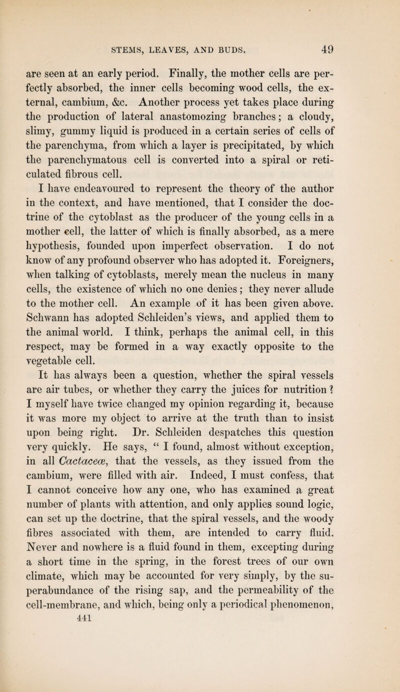 are seen at an early period. Finally, the mother cells are per¬ fectly absorbed, the inner cells becoming wood cells, the ex¬ ternal, cambium, &c. Another process yet takes place during the production of lateral anastomozing branches; a cloudy, slimy, gummy liquid is produced in a certain series of cells of the parenchyma, from which a layer is precipitated, by which the parenchymatous cell is converted into a spiral or reti¬ culated fibrous cell. I have endeavoured to represent the theory of the author in the context, and have mentioned, that I consider the doc¬ trine of the cytoblast as the producer of the young cells in a mother cell, the latter of which is finally absorbed, as a mere hypothesis, founded upon imperfect observation. I do not know of any profound observer who has adopted it. Foreigners, when talking of cytoblasts, merely mean the nucleus in many cells, the existence of which no one denies; they never allude to the mother cell. An example of it has been given above. Schwann has adopted Schleiden’s views> and applied them to the animal world. I think, perhaps the animal cell, in this respect, may be formed in a way exactly opposite to the vegetable cell. It has always been a question, whether the spiral vessels are air tubes, or whether they carry the juices for nutrition 1 I myself have twice changed my opinion regarding it, because it was more my object to arrive at the truth than to insist upon being right. Dr. Schleiden despatches this question very quickly. He says, “ I found, almost without exception, in all Cactacece, that the vessels, as they issued from the cambium, were filled with air. Indeed, I must confess, that I cannot conceive how any one, who has examined a great number of plants with attention, and only applies sound logic, can set up the doctrine, that the spiral vessels, and the woody fibres associated with them, are intended to carry fluid. Never and nowhere is a fluid found in them, excepting during a short time in the spring, in the forest trees of our own climate, which may be accounted for very simply, by the su¬ perabundance of the rising sap, and the permeability of the cell-membrane, and which, being only a periodical phenomenon, All