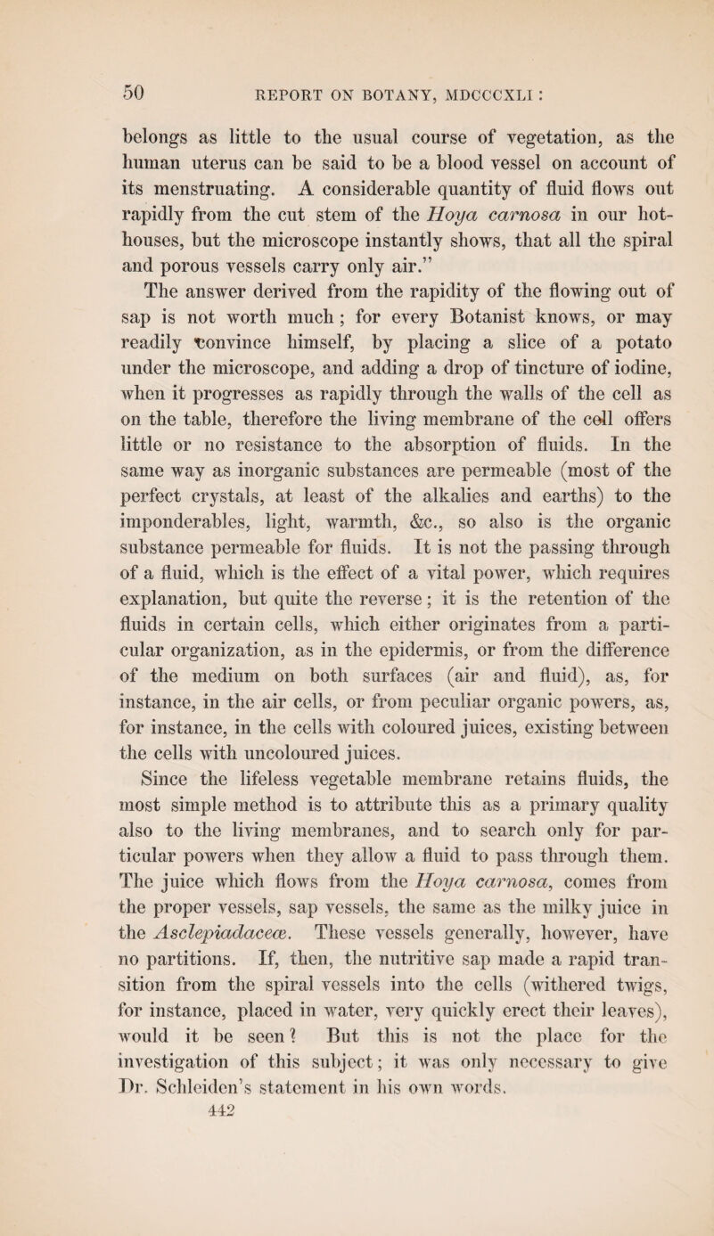 belongs as little to the usual course of vegetation, as the human uterus can be said to be a blood vessel on account of its menstruating. A considerable quantity of fluid flows out rapidly from the cut stem of the Hoya carnosa in our hot¬ houses, but the microscope instantly shows, that all the spiral and porous vessels carry only air.” The answer derived from the rapidity of the flowing out of sap is not worth much; for every Botanist knows, or may readily 'Convince himself, by placing a slice of a potato under the microscope, and adding a drop of tincture of iodine, when it progresses as rapidly through the walls of the cell as on the table, therefore the living membrane of the cell offers little or no resistance to the absorption of fluids. In the same way as inorganic substances are permeable (most of the perfect crystals, at least of the alkalies and earths) to the imponderables, light, warmth, &c., so also is the organic substance permeable for fluids. It is not the passing through of a fluid, which is the effect of a vital power, which requires explanation, but quite the reverse; it is the retention of the fluids in certain cells, which either originates from a parti¬ cular organization, as in the epidermis, or from the difference of the medium on both surfaces (air and fluid), as, for instance, in the air cells, or from peculiar organic powers, as, for instance, in the cells with coloured juices, existing between the cells with uncoloured juices. Since the lifeless vegetable membrane retains fluids, the most simple method is to attribute this as a primary quality also to the living membranes, and to search only for par¬ ticular powers when they allow a fluid to pass through them. The juice which flows from the Hoya carnosa, comes from the proper vessels, sap vessels, the same as the milky juice in the Asclepiadaceoe, These vessels generally, however, have no partitions. If, then, the nutritive sap made a rapid tran¬ sition from the spiral vessels into the cells (withered twigs, for instance, placed in water, very quickly erect their leaves), Avould it be seen ] But this is not the place for the investigation of this subject; it was only necessary to give Br. Schleiden’s statement in his own words. 442