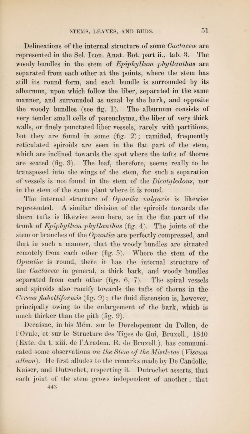 Delineations of the internal structure of some Cactacem are represented in the Sel. Icon. Anat. Bot. part ii., tab. 3. The woody bundles in the stem of Epiphyllum phyllanthus are separated from each other at the points, where the stem has still its round form, and each bundle is surrounded by its alburnum, upon which follow the liber, separated in the same manner, and surrounded as usual by the bark, and opposite the woody bundles (see fig. 1), The alburnum consists of very tender small cells of parenchyma, the liber of very thick walls, or finely punctated liber vessels, rarely with partitions, but they are found in some (fig. 2); ramified, frequently reticulated spiroids are seen in the flat part of the stem, which are inclined towards the spot where the tufts of thorns are seated (fig. 3). The leaf, therefore, seems really to be transposed into the wings of the stem, for such a separation of vessels is not found in the stem of the Bicotyledons, nor in the stem of the same plant where it is round. The internal structure of Opuntia vulgaris is likewise represented. A similar division of the spiroids towards the thorn tufts is likewise seen here, as in the flat part of the trunk of Epiphyllum phyllanthus (fig. 4). The joints of the stem or branches of the Opuntice are perfectly compressed, and that in such a manner, that the woody bundles are situated remotely from each other (fig. 5). Where the stem of the Opuntice is round, there it has the internal structure of the Cactaceoe in general, a thick bark, and woody bundles separated from each other (figs. 6, 7). The spiral vessels and spiroids also ramify towards the tufts of thorns in the Cereus flahelliformis (fig. 9) ; the fluid distension is, however, principally owing to the enlargement of the bark, which is much thicker than the pith (fig. 9). Decaisne, in his Mem. sur le Developement du Pollen, de rOvule, et sur le Structure des Tiges de Gui, BruxelL, 1840 (Exte. du t. xiii. de I’Academ. B. de BruxelL), has communi¬ cated some observations on theSteynof the Mistletoe {Viscum album). He first alludes to the remarks made by De Candolle, Kaiser, and Dutrochet, respecting it. Dntrochet asserts, that each joint of the stem grows independent of another; that 443