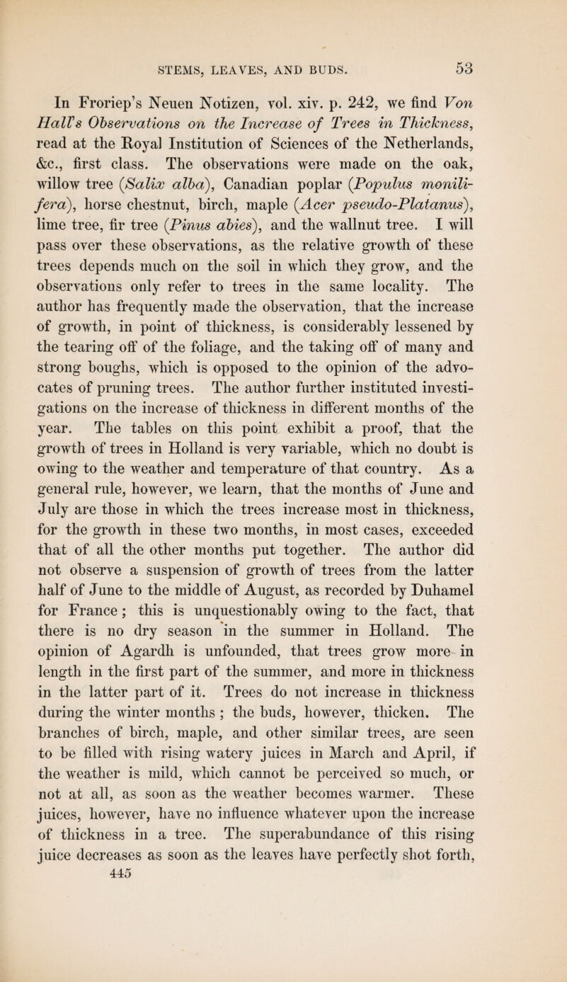 In Froriep’s Neuen Notizen, vol. xiv. p. 242, we find Von Hall's Observations on the Increase of Trees in Thickness, read at the Royal Institution of Sciences of the ^Netherlands, &c., first class. The observations were made on the oak, willow tree (Salix alba), Canadian poplar (Populus monili- fera), horse chestnut, birch, maple {Acer pseudo-Platanus), lime tree, fir tree {Finns abies), and the wallnut tree. I will pass over these observations, as the relative growth of these trees depends much on the soil in which they grow, and the observations only refer to trees in the same locality. The author has frequently made the observation, that the increase of growth, in point of thickness, is considerably lessened by the tearing off of the foliage, and the taking off of many and strong boughs, which is opposed to the opinion of the advo¬ cates of pruning trees. The author further instituted investi¬ gations on the increase of thickness in different months of the year. The tables on this point exhibit a proof, that the growth of trees in Holland is very variable, which no doubt is owing to the weather and temperature of that country. As a general rule, however, we learn, that the months of June and July are those in which the trees increase most in thickness, for the growth in these two months, in most cases, exceeded that of all the other months put together. The author did not observe a suspension of growth of trees from the latter half of June to the middle of August, as recorded by Duhamel for France; this is unquestionably owing to the fact, that there is no dry season in the summer in Holland. The opinion of Agardh is unfounded, that trees grow more- in length in the first part of the summer, and more in thickness in the latter part of it. Trees do not increase in thickness during the winter months ; the buds, however, thicken. The branches of birch, maple, and other similar trees, are seen to he filled with rising watery juices in March and April, if the weather is mild, which cannot he perceived so much, or not at all, as soon as the weather becomes warmer. These juices, however, have no influence whatever upon the increase of thickness in a tree. The superabundance of this rising juice decreases as soon as the leaves have perfectly shot forth, 445