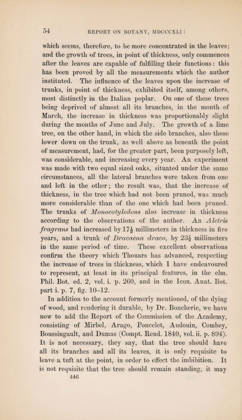 which seems, therefore, to be more concentrated in the leaves ; and the growth of trees, in point of thickness, only commences after the leaves are capable of fulfilling their functions: this has been proved by all the measurements which the author instituted. The influence of the leaves upon the increase of trunks, in point of thickness, exhibited itself, among others, most distinctly in the Italian poplar. On one of these trees being deprived of almost all its branches, in the month of March, the increase in thickness was proportionably slight during the months of June and July. The growth of a lime tree, on the other hand, in which the side branches, also those lower down on the trunk, as well above as beneath the point of measnrement, had, for the greater part, been purposely left, was considerable, and increasing every year. An experiment was made with two equal sized oaks, situated under the same circumstances, all the lateral branches were taken from one and left in the other; the result was, that the increase of thickness, in the tree which had not been pruned, was much more considerable than of the one which had been pruned. The trunks of Monocotyledons also increase in thickness according to the observations of the author. An Aletris fragrans had increased bylTj millimeters in thickness in five years, and a trunk of Dracaena draco, by 234 millimeters in the same period of time. These excellent observations confirm the theory which Thouars has advanced, respecting the increase of trees in thickness, which I have endeavoured to represent, at least in its principal features, in the elm. Phil. Bot. ed. 2, vol. i. p. 260, and in the Icon. Anat. Bot. part i. p. 7, fig. 10-12. In addition to the account formerly mentioned, of the dying of wood, and rendering it durable, by Dr. Boucherie, we have now to add the Report of the Commission of the Academy, consisting of Mirbel, Arago, Poncelet, Audouin, Combey, Boussingault, and Dumas (Compt. Bend. 1840, vol. ii. p. 894). It is not necessary, they say, that the tree should have all its branches and all its leaves, it is only requisite to leave a tuft at the point, in order to efiect the imbibition. It is not requisite that the tree should remain standing, it may 446