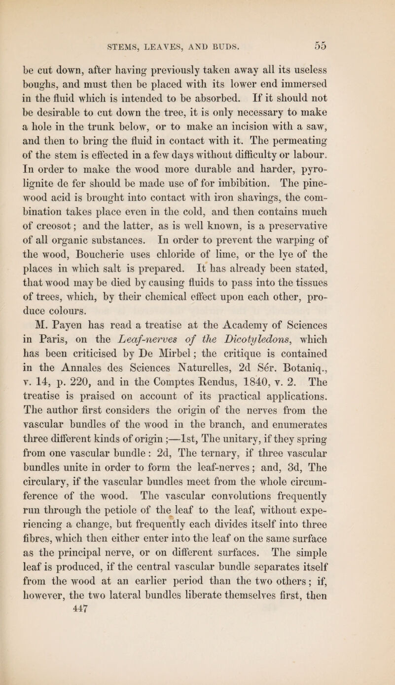 be cut down, after having previously taken away all its useless boughs, and must then be placed with its lower end immersed in the fluid which is intended to be absorbed. If it should not be desirable to cut down the tree, it is only necessary to make a hole in the trunk below, or to make an incision with a saw, and then to bring the fluid in contact with it. The permeating of the stem is eftected in a few days without difficulty or labour. In order to make the wood more durable and harder, pyro- lignite de fer should be made use of for imbibition. The pine- wood acid is brought into contact with iron shavings, the com¬ bination takes place even in the cold, and then contains much of creosot; and the latter, as is well known, is a preservative of all organic substances. In order to prevent the warping of the wood, Boucherie uses chloride of lime, or the lye of the places in which salt is prepared. It has already been stated, that wood may be died by causing fluids to pass into the tissues of trees, which, by their chemical effect upon each other, pro¬ duce colours. M. Payen has read a treatise at the Academy of Sciences in Paris, on the Leaf-nerves of the Dicotyledons, which has been criticised by De Mirbel; the critique is contained in the Annales des Sciences Naturelles, 2d Ser. Botaniq., V. 14, p. 220, and in the Comptes Dendus, 1840, v. 2. The treatise is praised on account of its practical applications. The author first considers the origin of the nerves from the vascular bundles of the wood in the branch, and enumerates three different kinds of origin ;—1st, The unitary, if they spring from one vascular bundle : 2d, The ternary, if three vascular bundles unite in order to form the leaf-nerves; and, 3d, The circulary, if the vascular bundles meet from the whole circum¬ ference of the wood. The vascular convolutions frequently run through the petiole of the leaf to the leaf, without expe¬ riencing a change, but frequently each divides itself into three fibres, which then either enter into the leaf on the same surface as the principal nerve, or on different surfaces. The simple leaf is produced, if the central vascular bundle separates itself from the wood at an earlier period than the two others; if, however, the two lateral bundles liberate themselves first, then 447