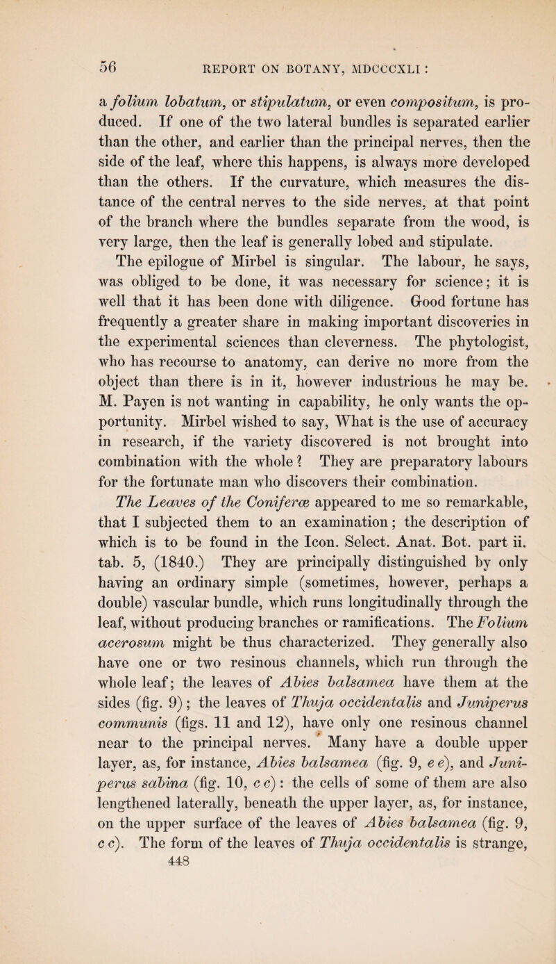 a folium lohatwm, or stipulatum, or even coinpositum, is pro¬ duced. If one of the two lateral bundles is separated earlier than the other, and earlier than the principal nerves, then the side of the leaf, where this happens, is always more developed than the others. If the curvature, which measures the dis¬ tance of the central nerves to the side nerves, at that point of the branch where the bundles separate from the wood, is very large, then the leaf is generally lohed and stipulate. The epilogue of Mirhel is singular. The labour, he says, was obliged to he done, it was necessary for science; it is well that it has been done with diligence. Good fortune has frequently a greater share in making important discoveries in the experimental sciences than cleverness. The phytologist, who has recourse to anatomy, can derive no more from the object than there is in it, however industrious he may he. M. Payen is not wanting in capability, he only wants the op¬ portunity. Mirhel wished to say. What is the use of accuracy in research, if the variety discovered is not brought into combination with the whole ? They are preparatory labours for the fortunate man who discovers their combination. The Leaves of the Coniferce appeared to me so remarkable, that I subjected them to an examination; the description of which is to be found in the Icon. Select. Anat. Bot. part ii. tab. 5, (1840.) They are principally distinguished by only having an ordinary simple (sometimes, however, perhaps a double) vascular bundle, which runs longitudinally through the leaf, without producing branches or ramifications. The Folium acerosum might be thus characterized. They generally also have one or two resinous channels, which run through the whole leaf; the leaves of Abies balsamea have them at the sides (fig. 9); the leaves of Thuja occidentalis and Juniperus communis (figs. 11 and 12), have only one resinous channel near to the principal nerves. Many have a double upper layer, as, for instance, Abies balsamea (fig. 9, ee), and Juni¬ perus sabina (fig. 10, c c): the cells of some of them are also lengthened laterally, beneath the upper layer, as, for instance, on the upper surface of the leaves of Abies balsamea (fig. 9, c c). The form of the leaves of Thuja occidentalis is strange, 448
