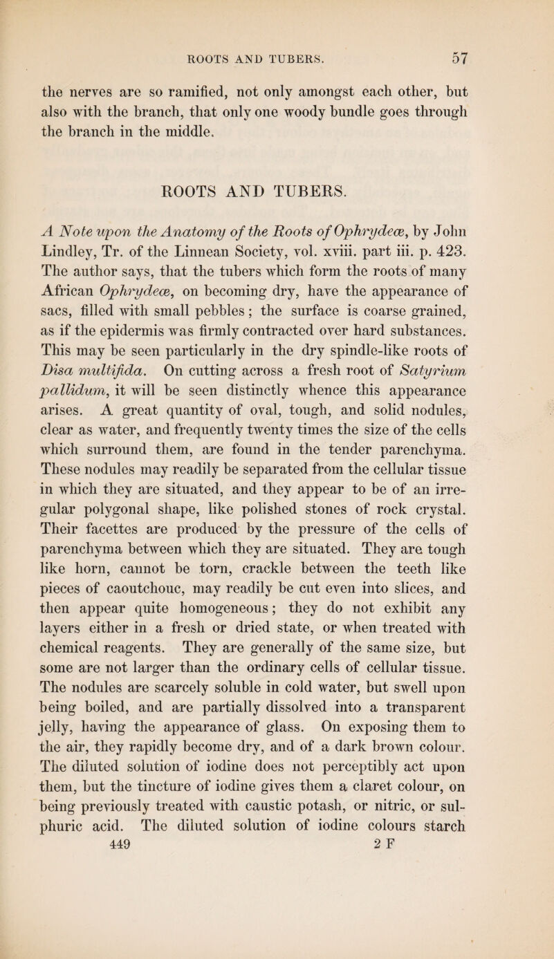 the nerves are so ramified, not only amongst each other, but also with the branch, that only one woody bundle goes through the branch in the middle. ROOTS AND TUBERS. A Note upon the Anatomy of the Roots of Ophrydece, by John Bindley, Tr. of the Linnean Society, voL xviii. part iii. p, 423. The author says, that the tubers which form the roots of many African Ophrydece, on becoming dry, have the appearance of sacs, filled with small pebbles; the surface is coarse grained, as if the epidermis was firmly contracted over hard substances. This may be seen particularly in the dry spindle-like roots of Bisa multifida. On cutting across a fresh root of Satyrium pallidum, it will be seen distinctly whence this appearance arises. A great quantity of oval, tough, and solid nodules, clear as water, and frequently twenty times the size of the cells which surround them, are found in the tender parenchyma. These nodules may readily be separated from the cellular tissue in which they are situated, and they appear to be of an irre¬ gular polygonal shape, like polished stones of rock crystal. Their facettes are produced by the pressure of the cells of parenchyma between which they are situated. They are tough like horn, cannot be torn, crackle between the teeth like pieces of caoutchouc, may readily be cut even into slices, and then appear quite homogeneous; they do not exhibit any layers either in a fresh or dried state, or when treated with chemical reagents. They are generally of the same size, but some are not larger than the ordinary cells of cellular tissue. The nodules are scarcely soluble in cold water, but swell upon being boiled, and are partially dissolved into a transparent jelly, having the appearance of glass. On exposing them to the air, they rapidly become dry, and of a dark brown colour. The diluted solution of iodine does not perceptibly act upon them, but the tincture of iodine gives them a claret colour, on being previously treated with caustic potash, or nitric, or sul¬ phuric acid. The diluted solution of iodine colours starch 449 2 F