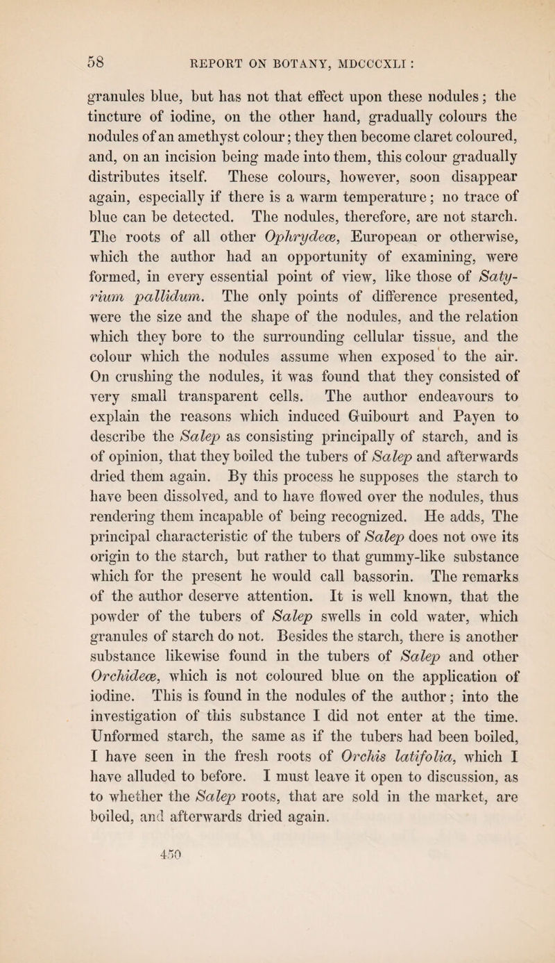 granules blue, but has not that effect upon these nodules; the tincture of iodine, on the other hand, gradually colours the nodules of an amethyst colour; they then become claret coloured, and, on an incision being made into them, this colour gradually distributes itself. These colours, however, soon disappear again, especially if there is a warm temperature; no trace of blue can be detected. The nodules, therefore, are not starch. The roots of all other Oplirydece, European or otherwise, which the author had an opportunity of examining, were formed, in every essential point of view, like those of Saty- rium pallidum. The only points of difference presented, were the size and the shape of the nodules, and the relation which they bore to the surrounding cellular tissue, and the colour which the nodules assume when exposed to the air. On crushing the nodules, it was found that they consisted of very small transparent cells. The author endeavours to explain the reasons which induced Guibourt and Payen to describe the Salep as consisting principally of starch, and is of opinion, that they boiled the tubers of Salep and afterwards dried them again. By this process he supposes the starch to have been dissolved, and to have flowed over the nodules, thus rendering them incapable of being recognized. He adds. The principal characteristic of the tubers of Salep does not owe its origin to the starch, but rather to that gummy-like substance which for the present he would call bassorin. The remarks of the author deserve attention. It is well known, that the powder of the tubers of Salep swells in cold water, which granules of starch do not. Besides the starch, there is another substance likewise found in the tubers of Salep and other Orchidem, which is not coloured blue on the application of iodine. This is found in the nodules of the author; into the investigation of this substance I did not enter at the time. Unformed starch, the same as if the tubers had been boiled, I have seen in the fresh roots of Orchis latifolia, which I have alluded to before. I must leave it open to discussion, as to whether the Salep roots, that are sold in the market, are boiled, and afterwards dried again. 450