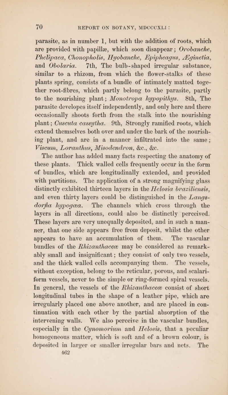 parasite, as in number 1, but with the addition of roots, which are provided with papillse, which soon disappear; Orohanche^ Phelipaea, ChonophoUs, Hyohanclie, Epipheagus^ j^ginetia^ and Oholaria. 7th, The bulb-shaped irregular substance, similar to a rhizom, from which the flower-stalks of these plants spring, consists of a bundle of intimately matted toge¬ ther root-fibres, which partly belong to the parasite, partly to the nourishing plant; Monotropa liypopitliys. 8th, The parasite developes itself independently, and only here and there occasionally shoots forth from the stalk into the nourishing plant; Cuscuta cassytha. 9th, Strongly ramified roots, which extend themselves both over and under the bark of the nourish¬ ing plant, and are in a manner infiltrated into the same; Viscum, Loranthus, Misodendron, &c., &c. The author has added many facts respecting the anatomy of these plants. Thick walled cells frequently occur in the form of bundles, which are longitudinally extended, and provided with partitions. The application of a strong magnifying glass distinctly exhibited thirteen layers in the Helosia hraziliensis, and even thirty layers could be distinguished in the Langs- dorjia liypogcea. The channels which cross through the layers in all directions, could also be distinctly perceived. These layers are very unequally deposited, and in such a man¬ ner, that one side appears free from deposit, whilst the other appears to have an accumulation of them. The vascular bundles of the Rliizanthacem may be considered as remark¬ ably small and insignificant; they consist of only two vessels, and the thick walled cells accompanying them. The vessels, without exception, belong to the reticular, porous, and scalari- form vessels, never to the simple or ring-formed spiral vessels. In general, the vessels of the RMzanthaceoe consist of short longitudinal tubes in the shape of a leather pipe, which are irregularly placed one above another, and are placed in con¬ tinuation with each other by the partial absorption of the intervening walls. We also perceive in the vascular bundles, especially in the Cynomorium and Helosis, that a peculiar homogeneous matter, which is soft and of a brown colour, is deposited in larger or smaller irregular bars and nets. The 462