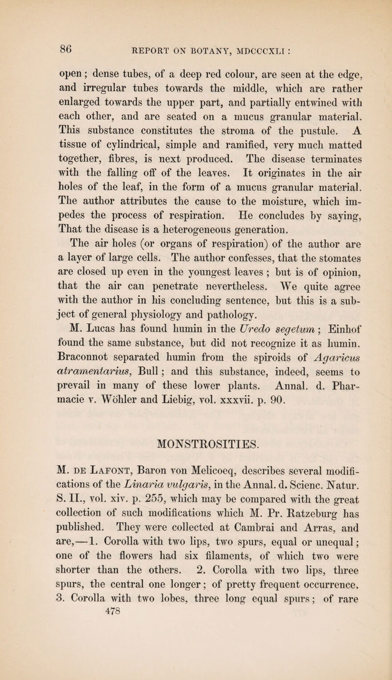 open; dense tubes, of a deep red colour, are seen at the edge, and irregular tubes towards the middle, which are rather enlarged towards the upper part, and partially entwined with each other, and are seated on a mucus granular material. This substance constitutes the stroma of the pustule. A tissue of cylindrical, simple and ramified, very much matted together, fibres, is next produced. The disease terminates with the falling oif of the leaves. It originates in the air holes of the leaf, in the form of a mucus granular material. The author attributes the cause to the moisture, which im¬ pedes the process of respiration. He concludes by saying, That the disease is a heterogeneous generation. The air holes (or organs of respiration) of the author are a layer of large cells. The author confesses, that the stomates are closed up even in the youngest leaves ; but is of opinion, that the air can penetrate nevertheless. We quite agree with the author in his concluding sentence, but this is a sub¬ ject of general physiology and pathology. M. Lucas has found humin in the Uredo segetum; Einhof found the same substance, but did not recognize it as humin. Braconnot separated humin from the spiroids of Agaricus atramentarius, Bull; and this substance, indeed, seems to prevail in many of these lower plants. Annal. d. Phar- macie v. Wohler and Liebig, vol. xxxHi. p. 90. MONSTROSITIES. M. DE Lafont, Baron von Melicoeq, describes several modifi¬ cations of the Linaria vulgaris, in the Annal. d. Scienc. Natur. S. II., vol. xiv. p. 255, which may be compared with the great collection of such modifications which M. Pr. Ratzeburg has published. They were collected at Cambrai and Arras, and are,—1. Corolla with two lips, two spurs, equal or unequal; one of the flowers had six filaments, of which two were shorter than the others. 2. Corolla with two lips, three spurs, the central one longer; of pretty frequent occurrence. 3. Corolla with two lobes, three long equal spurs; of rare 478