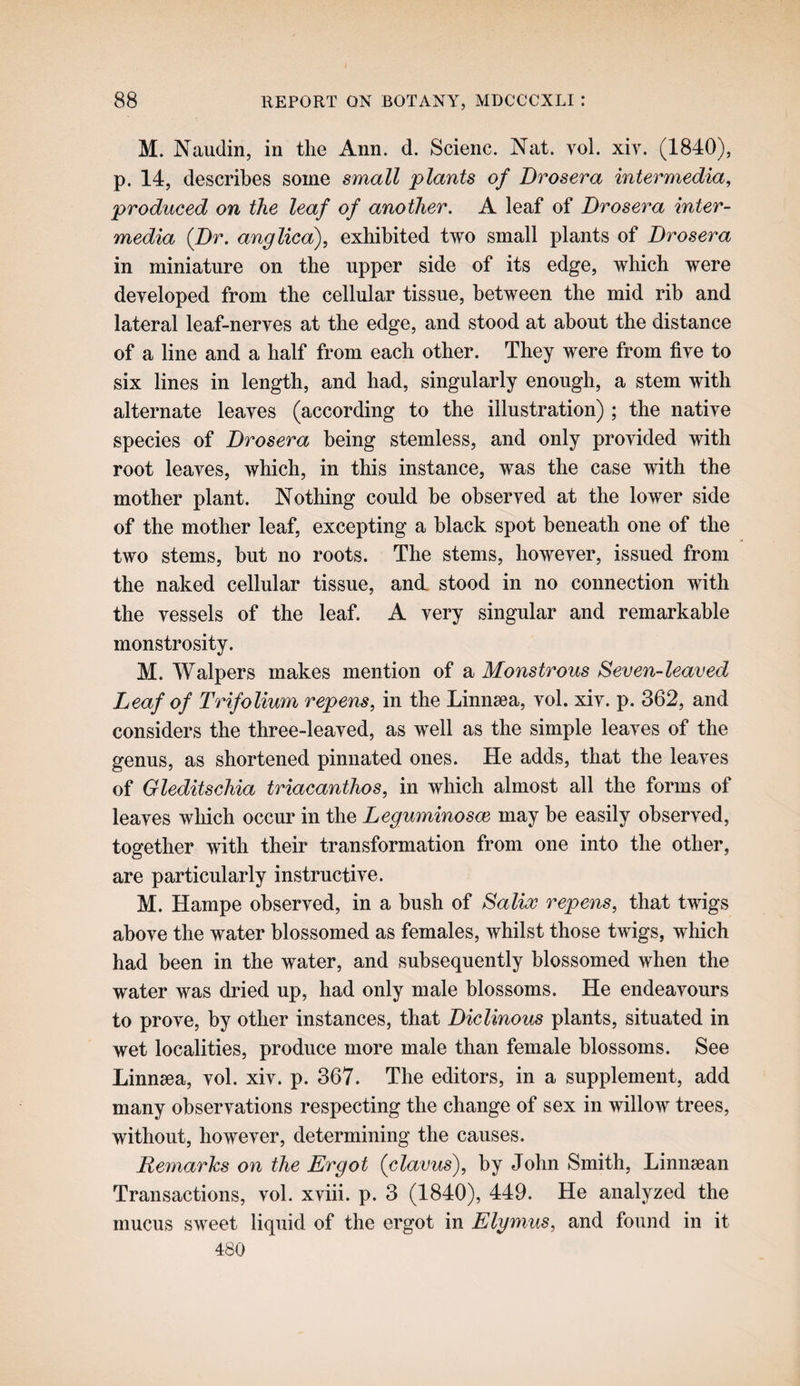 M. Naudin, in the Ann. d. Scienc. Nat. vol. xir. (1840), p. 14, describes some small plants of Brosera intermedia, produced on the leaf of another. A leaf of Brosera inter¬ media {Br. anglica), exhibited two small plants of Brosera in miniature on the upper side of its edge, which were deyeloped from the cellular tissue, between the mid rib and lateral leaf-nerves at the edge, and stood at about the distance of a line and a half from each other. They were from five to six lines in length, and had, singularly enough, a stem with alternate leaves (according to the illustration) ; the native species of Brosera being stemless, and only provided with root leaves, which, in this instance, was the case with the mother plant. Nothing could be observed at the lower side of the mother leaf, excepting a black spot beneath one of the two stems, but no roots. The stems, however, issued from the naked cellular tissue, and stood in no connection with the vessels of the leaf. A very singular and remarkable monstrosity. M. Walpers makes mention of a Monstrous Seven-leaved Leaf of Trifolium repens, in the Linnsea, vol. xiv. p. 362, and considers the three-leaved, as well as the simple leaves of the genus, as shortened pinnated ones. He adds, that the leaves of Gleditschia triacanthos, in which almost all the forms of leaves which occur in the Leguminosve may be easily observed, together with their transformation from one into the other, are particularly instructive. M. Hampe observed, in a bush of Salios repens, that twigs above the water blossomed as females, whilst those twigs, which had been in the water, and subsequently blossomed when the water was dried up, had only male blossoms. He endeavours to prove, by other instances, that Biclinous plants, situated in wet localities, produce more male than female blossoms. See Linnsea, vol. xiv. p. 367. The editors, in a supplement, add many observations respecting the change of sex in willow trees, without, however, determining the causes. Remarks on the Ergot {clavus), by John Smith, Linnsean Transactions, vol. xviii. p. 3 (1840), 449. He analyzed the mucus sweet liquid of the ergot in Elymus, and found in it 480