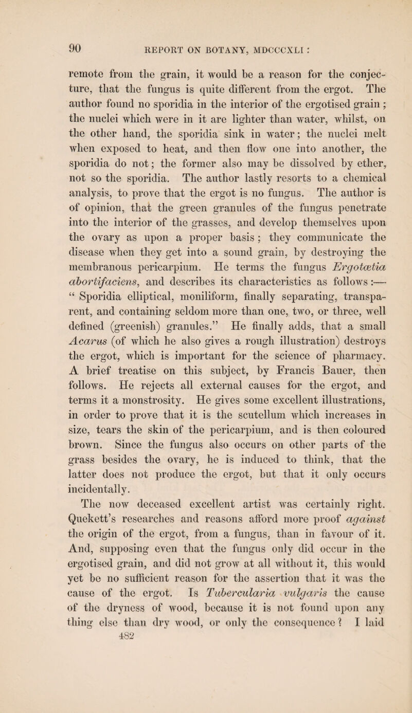 remote from the grain, it would be a reason for the conjec¬ ture, that the fungus is quite different from the ergot. The author found no sporidia in the interior of the ergotised grain ; the nuclei which were in it are lighter than water, whilst, on the other hand, the sporidia sink in water; the nuclei melt when exposed to heat, and then flow one into another, the sporidia do not; the former also may he dissolyed by ether, not so the sporidia. The author lastly resorts to a chemical analysis, to prove that the ergot is no fungus. The author is of opinion, that the green granules of the fungus penetrate into the interior of the grasses, and develop themselves upon the ovary as upon a proper basis ; they communicate the disease when they get into a sound grain, by destroying the membranous pericarpium. He terms the fungus Ergotmtia ahortifaciens, and describes its characteristics as follows “ Sporidia elliptical, moniliform, finally separating, transpa¬ rent, and containing seldom more than one, two, or three, well defined (greenish) granules.” He finally adds, that a small Acarus (of which he also gives a rough illustration) destroys the ergot, which is important for the science of pharmacy. A brief treatise on this subject, by Francis Bauer, then follows. He rejects all external causes for the ergot, and terms it a monstrosity. He gives some excellent illustrations, in order to prove that it is the scutellum which increases in size, tears the skin of the pericarpium, and is then coloured brown. Since the fungus also occurs on other parts of the grass besides the ovary, he is induced to think, that the latter does not produce the ergot, but that it only occurs incidentally. The now deceased excellent artist was certainly right. Quekett’s researches and reasons afford more proof against the origin of the ergot, from a fungus, than in favour of it. And, supposing even that the fungus only did occur in the ergotised grain, and did not grow at all without it, this would yet be no sufiicient reason for the assertion that it was the cause of the ergot. Is Tubercularia vulgaris the cause of the dryness of wood, because it is not found upon any thing else than dry wood, or only the consequence ? I laid 482