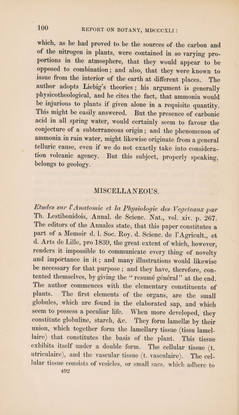 which, as he had proved to he the sources of the carbon and of the nitrogen in plants, were contained in so varying pro¬ portions in the atmosphere, that they would appear to be opposed to combination; and also, that they were known to issue from the interior of the earth at different places. The author adopts Liebig’s theories; his argument is generally physicotheological, and he cites the fact, that ammonia would be injurious to plants if given alone in a requisite quantity. This might be easily answered. But the presence of carbonic acid in all spring water, Avould certainly seem to favour the conjecture of a subterraneous origin; and the phenomenon of ammonia in rain water, might likewise originate from a general telluric cause, even if we do not exactly take into considera¬ tion volcanic agency. But this subject, properly speaking, belongs to geology. MISCELLANEOUS. litudes sur I Anatomie et la PTiysiologie des Vegeteaux 'par Th. Lestibonidois, Annal. de Scienc. Nat., vol. xiv. p. 267. The editors of the Annales state, that this paper constitutes a part of a Memoir d. 1. Soc. Roy. d. Scienc. de FAgricult., et d. Arts de Lille, pro 1839, the great extent of wdiich, however, renders it impossible to communicate every thing of novelty and importance in it; and many illustrations would likewise be necessary for that purpose ; and they have, therefore, con¬ tented themselves, by giving the “ resume general” at the end. The author commences with the elementary constituents of plants. The first elements of the organs, are the small globules, which are found in the elaborated sap, and which seem to possess a peculiar life. When more developed, they constitute globuline, starch, &c. They form lamellae by their union, which together form the lamellary tissue (tissu lamel- laire) that constitutes the basis of the plant. This tissue exhibits itself under a double form. The cellular tissue (t. utriculaire), and the vascular tissue (t. vasculaire). The cel¬ lular tissue consists of vesicles, or small sacs, which adhere to 492