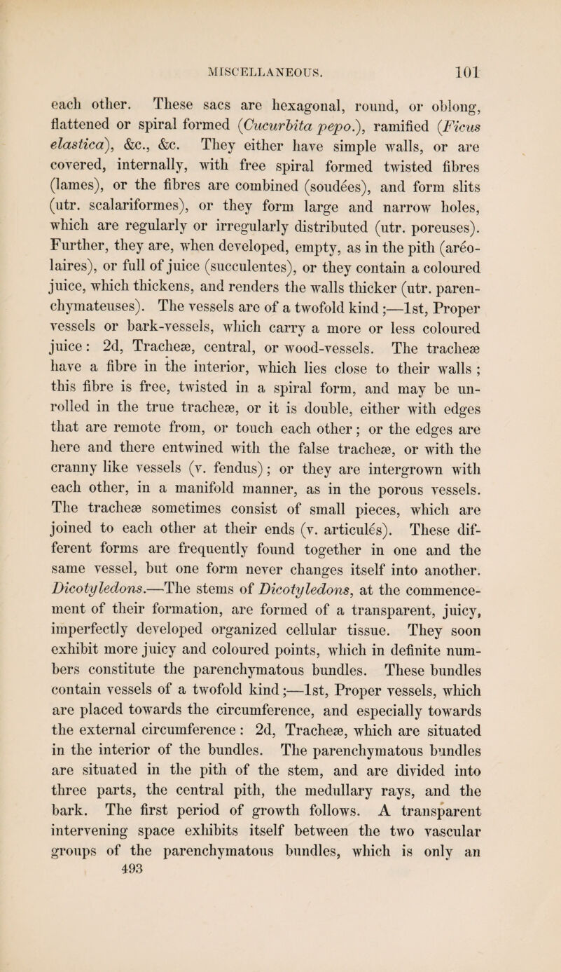 each other. These sacs are hexagonal, round, or oblong, flattened or spiral formed (CucurUta pepo.), ramified (Ficus elastica), &c., &c. They either have simple walls, or are covered, internally, with free spiral formed twisted fibres (lames), or the fibres are combined (sendees), and form slits (utr. scalariformes), or they form large and narrow holes, which are regularly or irregularly distributed (utr. poreuses). Further, they are, when developed, empty, as in the pith (areo- laires), or full of juice (succulentes), or they contain a coloured juice, which thickens, and renders the walls thicker (utr. paren- chymateuses). The vessels are of a twofold kind;—1st, Proper vessels or hark-vessels, which carry a more or less coloured juice: 2d, Tracheae, central, or wood-vessels. The tracheae have a fibre in the interior, which lies close to their walls ; this fibre is free, twisted in a spiral form, and may he un¬ rolled in the true tracheae, or it is double, either with edges that are remote from, or touch each other; or the edges are here and there entwined with the false tracheae, or with the cranny like vessels (v. fendus); or they are intergrown with each other, in a manifold manner, as in the porous vessels. The tracheae sometimes consist of small pieces, which are joined to each other at their ends (v. articules). These dif¬ ferent forms are frequently found together in one and the same vessel, but one form never changes itself into another. Dicotyledons.—The stems of Dicotyledons, at the commence¬ ment of their formation, are formed of a transparent, juicy, imperfectly developed organized cellular tissue. They soon exhibit more juicy and coloured points, which in definite num¬ bers constitute the parenchymatous bundles. These bundles contain vessels of a twofold kind;—1st, Proper vessels, which are placed towards the circumference, and especially towards the external circumference : 2d, Tracheae, which are situated in the interior of the bundles. The parenchymatous bundles are situated in the pith of the stem, and are divided into three parts, the central pith, the medullary rays, and the bark. The first period of growth follows. A transparent intervening space exhibits itself between the two vascular groups of the parenchymatous bundles, which is only an 493