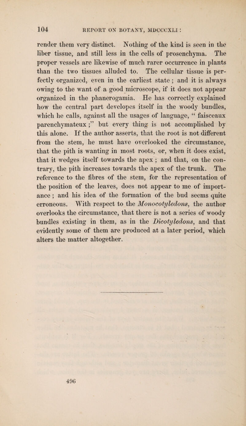 render them very distinct. Nothing of the kind is seen in the liber tissue, and still less in the cells of prosenchynia. The proper vessels are likewise of much rarer occurrence in plants than the two tissues alluded to. The cellular tissue is per¬ fectly organized, even in the earliest state ; and it is always owing to the want of a good microscope, if it does not appear organized in the phanerogamia. He has correctly explained how the central part developes itself in the woody bundles, which he calls, against all the usages of language, ‘‘ faisceaux parenchymateuxbut every thing is not accomplished by this alone. If the author asserts, that the root is not different from the stem, he must have overlooked the circumstance, that the pith is wanting in most roots, or, when it does exist, that it wedges itself towards the apex ; and that, on the con¬ trary, the pith increases towards the apex of the trunk. The reference to the fibres of the stem, for the representation of the position of the leaves, does not appear to me of import¬ ance ; and his idea of the formation of the bud seems quite erroneous. With respect to the Monocotyledons, the author overlooks the circumstance, that there is not a series of woody bundles existing in them, as in the Dicotyledons, and that evidently some of them are produced at a later period, which alters the matter altogether.