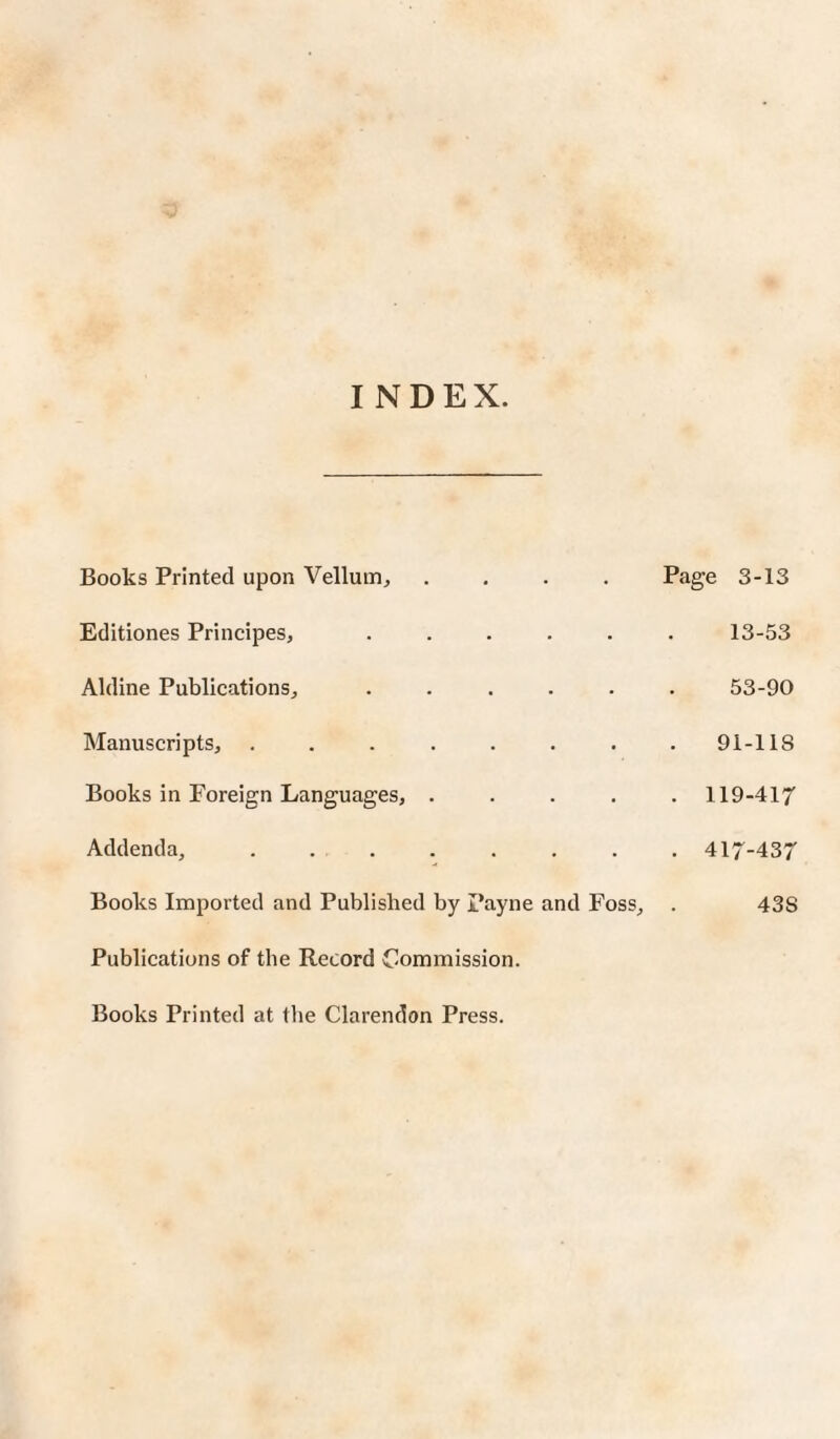 INDEX. Books Printed upon Vellum, .... Page 3-13 Editiones Principes, ...... 13-53 Aldine Publications, ...... 53-90 Manuscripts, ........ 91-118 Books in Foreign Languages, ..... 119-417 Addenda, ........ 417-437 Books Imported and Published by Payne and Foss, . 43S Publications of the Record Commission. Books Printed at the Clarendon Press.
