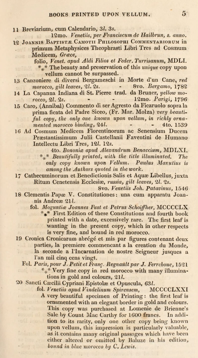 11 Breviarium, cum Calendario, 31. 3s. 12mo. Venetiis, per Franciscum de Hailbrun, s. anno. 12 Joannis Baptists Camotii Philosophi Commentariorum in primum Metaphysices Theophrasti Libri Tres ad Cosmum Medicem, Greece, folio, Venet. apud Aldi Filios et Feder. Turrisanum, MDLI. *** The beauty and preservation of this unique copy upon vellum cannot be surpassed. 13 Canzoniere di diversi Bergameschi in Morte d’un Cane, red morocco, gilt leaves, 21. 2s. - 8vo. Bergamo, 1782 14 La Capanna Indiana di St. Pierre trad, da Bruner, yellow mo¬ rocco, 21. 2s. - - 12mo. Parigi, 1796 15 Caro, (Annibal) Commento di ser Agresto daFicaruolo soprala prima ficata del Padre Siceo, (Fr. Mar. Molza) very beauti¬ ful copy, the only one knoivn upon vellum, in richly orna¬ mented morocco binding, 241. - - 4to. 1539 16 Ad Cosmum Medicem Florentinorum ac Senensium Ducem Praestantissimum Julii Castellanii Faventini de Humano Intellectu Libri Tres, 121. 12s. 4to. Bononice apud Alexandrum Benaccium, MDLXI. Beautifully printed, with the title illuminated. The only copy known upon Vellum, Paulus Manutius is among the Authors quoted in the work. 17 Cathecuminorum et Benedictionis Salis et Aquae Libellus, juxta Ritum Cenetensis Ecclesiae, russia, gilt leaves, 21. 2s. 8vo. Venetiis Joh. Patavinus, 1546 18 dementis Papas V. Constitutiones: una cum apparatu Joan¬ nis Andreae 211. fol. Moguntia Joannes Fust et Petrus Schoiffher, MCCCCLX *** First Edition of these Constitutions and fourth book printed with a date, excessively rare. The first leaf is wanting in the present copy, which in other respects is very fine, and bound in red morocco. 19 Cronica Cronicarum abrdg6 et mis par figures contenant deux parties, la premiere commencant a la creation du Monde, la seconde a l’lncarnation de nostre Seigneur jusques a l'an mil cinq cens vingt. Fol. Paris, pour J. Petit et Frang. RegnaUlt par J. Ferrebouc, 1521 *.** Very fine copy in red morocco with many illumina¬ tions in gold and colours, 2ll. 20 Sancti Caecilii Cypriani Epistolse et Opuscula, 631. fol. Venetiis apud Vindelinum Spirensem, MCCCCLXXI A very beautiful specimen of Printing: the first leaf is ornamented with an elegant border in gold and colours. This copy was purchased at Lomenie de Brienne’s Sale by Count Mac Carthy for 1600 francs. In addi¬ tion to its rarity, only one other copy being known upon vellum, this impression is particularly valuable, as it contains many original passages which have been either altered or omitted by Baluze in his edition, bound in blue morocco by C. Lewis.