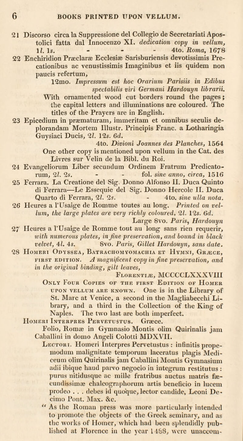 21 Discorso circa la Suppressione del Collegio de Secretariat! Apos- tolici fatta dal Innocenzo XI. dedication copy in vellum, lh Is. - - - 4to. Roma, 1678 22 Enchiridion Praeclarae Ecclesiae Sarisburiensis devotissimis Pre- cationibus ac venustissimis Imaginibus et iis quidem non paucis refertum, 12mo. Impressum est hoc Orarium Parisiis in Edibus spectabilis viri Germani Hardouyn librarii. With ornamented wood cut borders round the pages; the capital letters and illuminations are coloured. The titles of the Prayers are in English. 23 Epicedium in praematuram, immeritam et omnibus seculis de- plorandam Mortem Illustr. Principis Franc, a Lotharingia Guysiaci Ducis, 21. 12s. 6d. 4to. Divioni Joannes des Planches, 1564 One other copy is mentioned upon vellum in the Cat. des Livres sur Velin de la Bibl. du Roi. 24 Evangeliorum Liber secundum Ordinem Fratrum Predicato- rum, 9,1. 2s. - - fol. sine anno, circa, 1516 25 Ferrara. La Creatione del Sig. Donno Alfonso II. Duca Quinto di Ferrara—Le Essequie del Sig. Donno Hercole II. Duca Quarto di Ferrara, 91. 9s. - 4to. sine ulla nota. 26 Heures a l’Usaige de Romme toutes au long. Printed on vel¬ lum, the large plates are very richly coloured, 91. 12s. 6d. Large 8vo. Paris, Hardouyn 97 Heures a l’Usaige de Romme tout au long sans rien requerir, ivitli numerous plates, in fine preservation, and bound in black velvet, 41. 4s. 8vo. Paris, Gillet Hardouyn, sans date. 28 Homeri Odyssea, Batraciiomyomachia et Hymni, Greece, first edition. A magnificent copy in fine preservation, and in the original binding, gilt leaves, Florentine, MCCCCLXXXVIII Only Four Copies of the first Edition of Homer upon vellum are known. One is in the Library of St. Maic at Venice, a second in the Magliabecchi Li¬ brary, and a third in the Collection of the King of Naples. The two last are both imperfect. IIomeri Intekpres Pervetustus. Greece. Folio, Romae in Gymnasio Montis olim Quirinalis jam Caballini in domo Angeli Colotti MDXVII. Lectori. Homeri Interpres Pervetustus : infinitis prope- modum malignitate temporum laceratus plagis Medi- ceum olim Quirinalis jam Caballini Montis Gymnasium adii ibique baud parvo negocio in integrum restitutus : purus nitidusque ac mille fratribus auctus matris tae- cundissimae chalcographorum artis beneficio in lucem prodeo . . . debes id quo'que, lector candide, Leoni De- cimo Pont. Max. &c. “ As the Roman press was more particularly intended to promote the objects of the Greek seminary, and as the works of Homer, which had been splendidly pub¬ lished at Florence in the year 1 188, were unaccom-