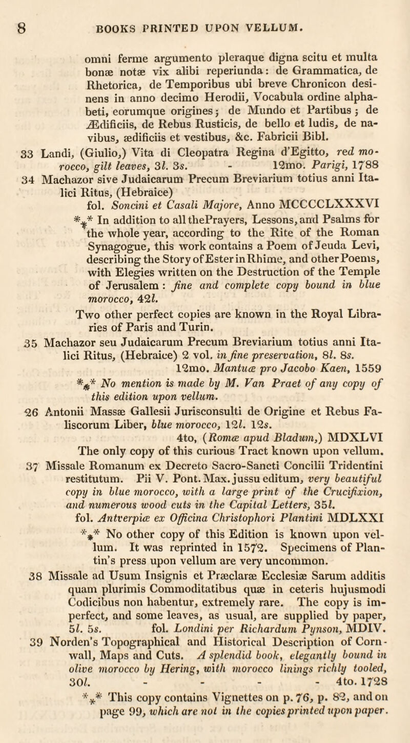 omni ferme argumento pleraque digna scitu et multa bonae notae vix alibi reperiunda: de Grammatica, de Rhetorica, de Temporibus ubi breve Chronicon desi- nens in anno decimo Herodii, Vocabula ordine alpha¬ bets eorumque origines; de Mundo et Partibus j de jEdificiis, de Rebus Rusticis, de bello et ludis, de na- vibus, aedificiis et vestibus, &c. Fabricii Bibl. 33 Landi, (Giulio,) Vita di Cleopatra Regina d’Egitto, red mo¬ rocco, gilt leaves, 31. 3s. - 12mo. Parigi, 1788 34 Machazor sive Judaicarum Precum Breviarium totius anni Ita- lici Ritus, (Hebraice) fol. Soncini et Casali Majore, Anno MCCCCLXXXAI In addition to all thePrayers, Lessons, and Psalms for the whole year, according to the Rite of the Roman Synagogue, this work contains a Poem of Jeuda Levi, describing the Story of Ester inRhime, and other Poems, with Elegies written on the Destruction of the Temple of Jerusalem : fine and complete copy bound in blue morocco, 421. Two other perfect copies are known in the Royal Libra¬ ries of Paris and Turin. 35 Machazor seu Judaicarum Precum Breviarium totius anni Ita- lici Ritus, (Hebraice) 2 vol. in fine preservation, 81. 8s. 12mo. Mantua pro Jacobo Kaen, 1559 No mention is made by M. Van Praet of any copy of this edition upon vellum.. -26 Antonii Massae Gallesii Jurisconsulti de Origine et Rebus Fa- liscorum Liber, blue morocco, 121. 12s. 4to, (Roma apud Bladum,) MDXLVI The only copy of this curious Tract known upon vellum. 37 Missale Romanum ex Decreto Sacro-Sancti Concilii Tridentini restitutum. Pii V. Pont. Max. jussu editum, very beautiful copy in blue morocco, with a large print of the Crucifixion, and numerous wood cuts in the Capital Letters, 351. fol. Antverpia ex Officina Christophori Plantini MDLXXI *y* No other copy of this Edition is known upon vel¬ lum. It was reprinted in 1572. Specimens of Plan- tin’s press upon vellum are very uncommon. 38 Missale ad Usum Insignis et Praeclarae Ecclesiae Sarum additis quam plurimis Commoditatibus quae in ceteris hujusmodi Codicibus non habentur, extremely rare. The copy is im¬ perfect, and some leaves, as usual, are supplied by paper, 51. 5s. fol. Londini per Richardum Pynson, MDIV. 39 Norden's Topographical and Historical Description of Corn¬ wall, Maps and Cuts. A splendid book, elegantly bound in olive morocco by Hering, with morocco linings richly tooled, 301. - - - - 4 to. 1728 *** This copy contains Vignettes on p. 76, p. 82, and on page 99, which arc not in the copies printed upon paper.