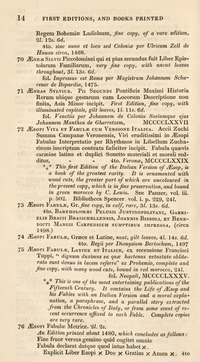 Regem Bohemias Ladislaum, fine copy, of a rare edition, 21. 12s. 6d. 4to. sine anno et loco sed Colonics, per Ulricum Zell de Hanau circa, 1468. 70 .Ene^e Silvii Piccolominei qui et pins secundus fuit Liber Epis- tolarum Familiarum, very fine copy, with uncut leaves throughout, 31. 13s. 6d. fol. Impressus est Rome per Magistrum Johannem Schu- rener de Bopardia, 1475. 71 .Eneas Sylvius. Pii Secundi Pontificis Maximi Historia Rerum ubique gestarum cum Locorum Descriptione non finita, Asia Minor incipit. First Edition, fine copy, with illuminated capitals, gilt leaves, 11. 11s. 6d. fol. Venetiis per Johannem de Colonia Sociumque ejus Johannem Manthen de Gherretzem, MCCCCLXXVI1 72 JEsopi Vita et Fabul^e cum Versione Italica. Accii Zuchi Summa Campanae Veronensis, Viri eruditissimi in Esopi Fabulas Interpretatio per Rhythmos in Libellum Zucha- rinum inscriptum contexta faeliciter incipit. Fabula quaevis carmine latino et duplici Sonetto materiali et morali red- ditur, - - 4to. Verona, MCCCCLXXIX *.y * This first Edition of the Italian Version of sEsop, is a book of the greatest rarity. It is ornamented with wood cuts, the greater part of which are uncoloured in the present copy, which is in fine preservation, and bound in green morocco by C. Lewis. See Panzer, vol. iii. p. 502. Bibliotheca Spencer, vol. i. p. 229, 241. 73 Esopi Fabul.e, Gr. fine copy, in calf, rare, 31. 13s. 6d. 4to. Bartholom^ii Pelusii Justinopolitani, Gabri¬ elis Bracii Brasichellensis, Joannis Bissoli, et Bene- dicti Mangii Carpensium sumptibus impressa, (circa 1498.) 74 Esori Fabula, Graece et Latine, neat, gilt leaves, 41. 14s. 6d. 4to. Regii per Dionysium Bertochum, 1497 75 Esopi Fabul^e, Latine et Italice, ex recensione Francisci Tuppi, “ dignum duximus ea qua hactenus uetustate oblite¬ rate sunt denuo in lucem referre ex Prohemio, complete and fine copy, with many wood cuts, bound in red morocco, 241. fol. Neapoli, MCCCCLXXXV. *** This is one of the most entertaining publications of the Fifteenth Century. It contains the Life of JEsop and his Fables with an Italian Version and a moral expla¬ nation, a paraphrase, and a parallel story extracted from the Chronicles of Italy, or from some event of re¬ cent occurrence affixed to each Fable. Complete copies are very rare. 76 Esopi Fabulae Metrice. 21. 2s. An Edition printed about 1480, which concludes asfolloivs: Fine fruor versus gemino quid cogitet omnis Fabula declarat datque quod intus habet x . Explicit Liber Esopi x Deo x Gratias x Amen x. 4to