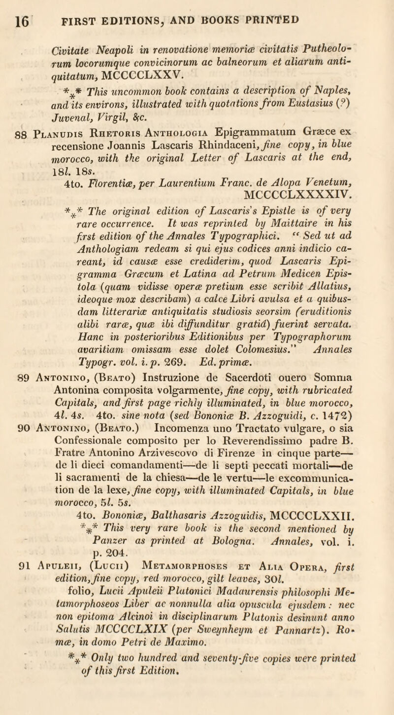 Civitate Neapoli in renovatione memories civitatis Putheolo- rum locorumque convicinorum ac balneorum et aliarum anti- quitatum, MCCCCLXXV. *** This uncommon book contains a description of Naples, and its environs, illustrated with quotations from Eustasius (?) Juvenal, Virgil, &c. 88 Planudis Rhetoris Anthologia Epigrammatum Greece ex recensione Joannis Lascaris Rhindaceni,^?ie copy, in blue morocco, with the original Letter of Lascaris at the end, 181. 18s. 4to. Florentix, per Laurentium Franc, de Alopa Venetum, MCCCCLXXXXIV. *** The original edition of Lascaris s Epistle is of very rare occurrence. It was reprinted by Maittaire in his first edition of the Annales Typographici. “ Sed ut ad Anthologiam redeam si qui ejus codices anni indicio ca- reant, id causx esse credidenm, quod Lascaris Epi- gramma Grcecum et Latina ad Petrum Medicen Epis- tola (quam vidisse opera pretium esse scribit Allatius, ideoque mox describam) a calce Libri avulsa et a quibus- clam litterarix antiquitatis studiosis seorsim (eruditionis alibi rarx, qua ibi diffunditur gratid) fuerint servata. Hanc in posterioribus Editionibus per Typographorum avaritiam omissam esse dolet Colomesius. Annales Typogr. vol. i. p. 269. Ed.primce. 89 Antonino, (Beato) Instruzione de Sacerdoti ouero Somnja Antonina composita volgarmente,_/me copy, with rubricated Capitals, and first page richly illuminated, in blue morocco, 41. 4s. 4to. sine nota (sed Bononix B. Azzoguidi, c. 1472) 90 Antonino, (Beato.) Ineomenza uno Tractato vulgare, o sia Confessionale composito per lo Reverendissimo padre B. Pratre Antonino Arzivescovo di Firenze in cinque parte— de li dieci comandamenti—de li septi peccati mortali—de li sacranienti de la chiesa—de le vertu—le excommunica¬ tion de la 1 exe,fine copy, with illuminated Capitals, in blue morocco, 51. 5s. 4to. Bononix, Balthasaris Azzoguidis, MCCCCLXXII. 'V* This very rare book is the second mentioned by Panzer as printed at Bologna. Annales, vol. i. p. 204. 91 Apuleii, (Lucii) Metamorphoses et Alia Opera, first edition,fine copy, red morocco, gilt leaves, 301. folio, Lucii Apuleii Platonici Madaurensis philosophi Me- tamorphoseos Liber ac nonnulla alia opuscula ejusdem: nec non epitoma Alcinoi in disciplinarum Plutonis desinunt anno Salutis MCCCCLXIX (per Swejynheym et Pannartz). Ro- rnx, in domo Petri de Maximo. Only two hundred and seventy-five copies were printed of this first Edition,