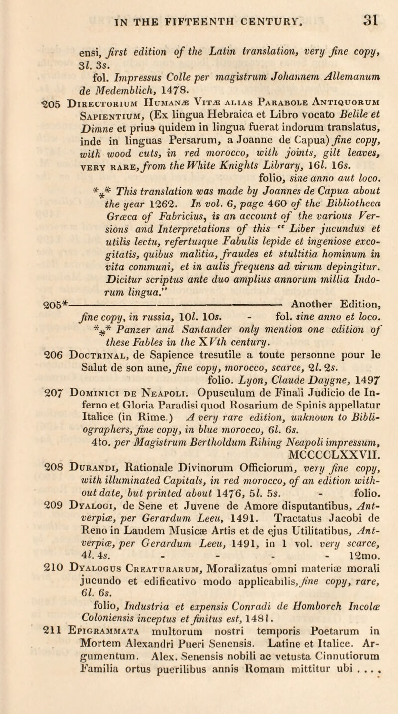 ensi, first edition of the Latin translation, very fine copy, 31. 3s. fol. Impressus Colle per magistrum Johannem Allemanum de Medemblich, 1478. 305 Directorium Human* Vitas alias Parabole Antiquorum Sapientium, (Ex lingua Hebraica et Libro vocato Belile et Dimne et prius quidem in lingua fuerat indorum translatus, inde in linguas Fersarum, a Joanne de Capua) fine copy, with wood cuts, in red morocco, with joints, gilt leaves, very RARE,/rom the White Knights Library, 161. 16s. folio, sine anno aut loco. This translation was made by Joannes de Capua about the year 1262. In vol. 6, page 460 of the Bibliotheca Grceca of Fabricius, is an account of the various Ver¬ sions and Interpretations of this “ Liber jucundus et utilis lectu, refertusque Fabulis lepide et ingeniose exco- gitatis, quibus malitia, fraudes et stultitia hominum in vita communi, et in aulis frequens ad virum depingitur. Dicitur scriptus ante duo amplius annorum millia Indo¬ rum lingua.” 205*-Another Edition, fine copy, in russia, 101. 10s. - fol. sine anno et loco. *#* Panzer and Santander only mention one edition of these Fables in the ~KVth century. 206 Doctrinal, de Sapience tresutile a toute personne pour le Salut de son ame,fine copy, morocco, scarce, 9,1.2s. folio. Lyon, Claude Daygne, 1497 207 Dominici de Neapoli. Opusculum de Finali Judicio de In¬ ferno et Gloria Paradisi quod Rosarium de Spinis appellatur Italice (in Rime.) A very rare edition, unknown to Bibli¬ ographers, fine copy, in blue morocco, 61. 6s. 4to. per Magistrum Bertholdum Rilling Neapoli impressum, MCCCCLXXVII. 208 Durandi, Rationale Divinorum Officiorum, very fine copy, with illuminated Capitals, in red morocco, of an edition with¬ out date, but printed about 1476, 51. 5s. - folio. 209 Dyalogi, de Sene et Juvene de Amore disputantibus, Ant- verpiee, per Gerardum Leeu, 1491. Tractatus Jacobi de Reno in Laudem Music® Artis et de ejus Utilitatibus, Ant- verpice, per Gerardum Leeu, 1491, in 1 vol. very scarce, 41.4s. - 12mo. 210 Dyalogus Creaturarum, Moraiizatus omni material morali jucundo et edificativo modo applicabilis,yme copy, rare, 61. 6s. folio, Industria et expensis Conradi de Ilomborch Incolw Coloniensis inceptus et finilus est, 1481. 211 Epigrammata multorum nostri temporis Poetarum in Mortem Alexandri Pueri Senensis. Latine et Italice. Ar- gumentum. Alex. Senensis nobili ae vetusta Cinnutiorum Familia ortus puerilibus annis Romam mittitur ubi . .. .