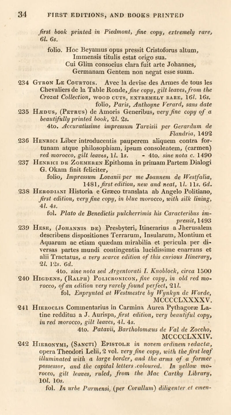 first book printed in Piedmont, fine copy, extremely rare, 61. 6s. folio. Hoc Beyamus opus pressit Cristoforus altum, Immensis titulis estat origo sua. Cui Glim consocius clara fuit arte Johannes, Germanam Gentem non negat esse suam. 234 Gyron Le Courtois. Avec la devise des Armes de tous les Chevaliers de la Table Ronda, fine copy, gilt leaves,from the Crozat Collection, wood cuts, extremely rare, 16/. 16s. folio, Paris, Anthoyne Verard, sans date 235 HjEdus, (Petrus) de Amoris Generibus, very fine copy of a beautifully printed book, 21. 2s. 4to. Accuratissime impressum Tarvisii per Gerardum de Flandria, 1492 236 Henrici Liber introducentis pauperem aliquem contra for- tunam atque philosopbiam, ipsum consolentem, (carmen) red morocco, gilt leaves, 11. Is. - 4to. sine nota c. 1490 237 Henrici de Zoemeren Epithoma in primam Partem Dialogi G. Okam finit feliciter, folio, Impressum Lovanii per me Joannem de Westfalia, 14S1, first edition, new and neat, 11. 11s. 6d. 238 HERODiANr Historia e Graeco translata ab Angelo Politiano, first edition, very fine copy, in blue morocco, with silk lining, 41. 4s. fol. Plato de Benedictis pulcherrimis his Caracteribus im- pressit, 1493 239 Hese, (Joiiannis de) Presbyteri, Itinerarius a Jherusalem describens dispositiones Terrarum, Insularum, Montium et Aquarum ac etiam quaedam mirabilia et pericula per di- versas partes mundi contingentia lucidissime enarrans et alii Tractatus, a very scarce edition of this curious Itinerary, 2/. 12s. 6d. 4to. sine nota sed Argentorati I. Knoblock, circa 1500 240 Higdens, (Ralph) Policronicon, fine copy, in old red mo¬ rocco, of an edition very rarely found perfect, 21Z. fol. Enprynted at Westmestre by Wynkyn de Worde, MCCCCLXXXXV. 241 Hieroclis Commentarius in Carmina Aurea Pythagorae La- tine redditus a J. Aurispa, first edition, very beautiful copy, in red morocco, gilt leaves, 41. 4s. 4lo. Patavii, Bartholomceus de Val de Zocclio, MCCCCLXXIV. 242 Hieronymi, (Sancti) Epistol^e in novem ordinem redada, opera Theodori Lelii, 2 vol. very fine copy, with the first leaf illuminated with a large border, and the arms of a former possessor, and the capital letters.coloured. In yellow mo¬ rocco, gilt leaves, ruled, from the Mac Carthy Library, 101. 10s. fol. In urbe Parmensi, (per Corallim) diligenter et emeu-