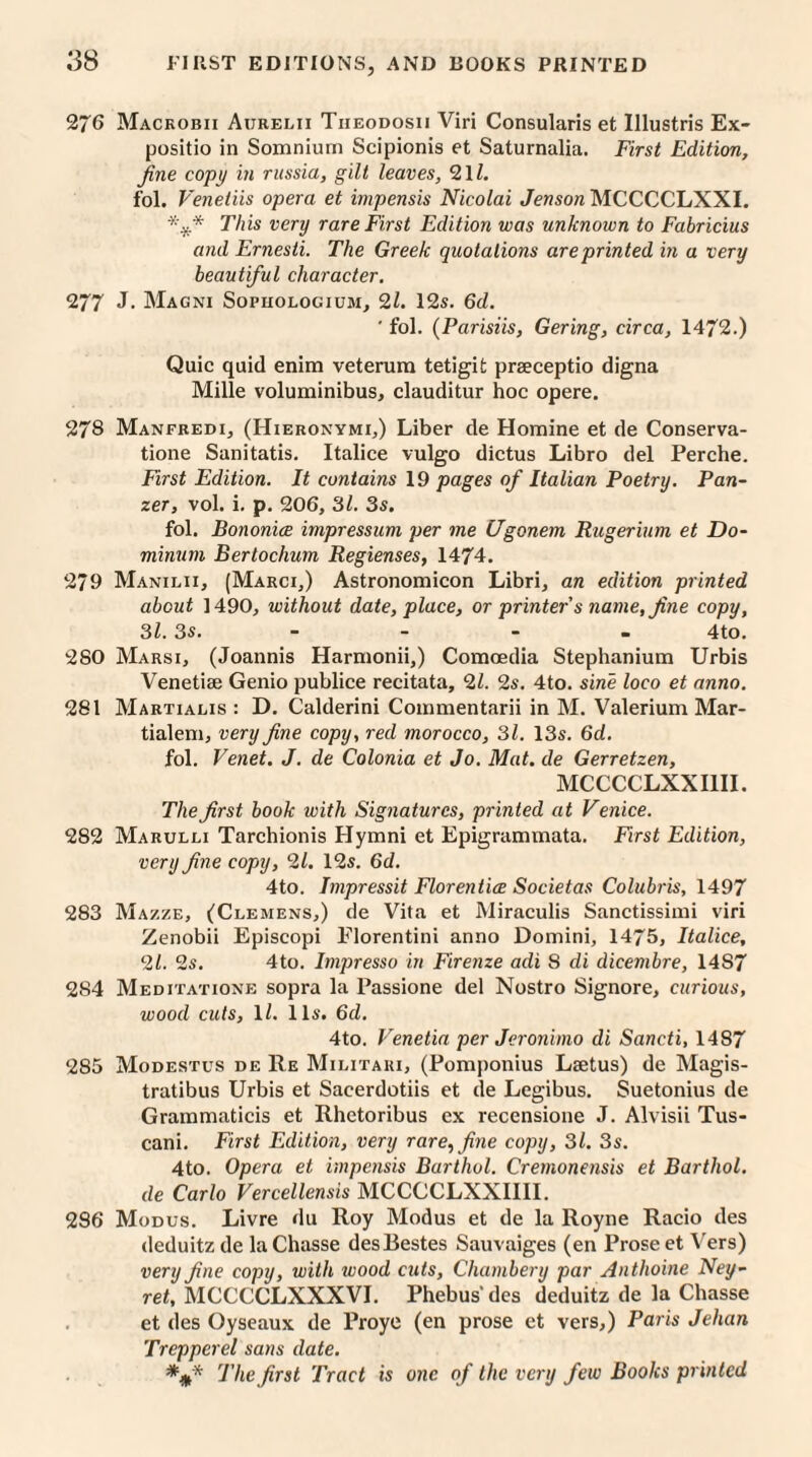 276 Mackobii Aurelii Tiieodosii Viri Consularis et Illustris Ex- positio in Somnium Scipionis et Saturnalia. First Edition, fine copy in russia, gilt leaves, 21/. fol. Venetiis opera et impensis Nicolai Jenson MCCCCLXXI. *¥* This very rare First Edition was unknown to Fabricius and Ernesti. The Greek quotations are printed in a very beautiful character. 277 J. Magni Sopiiologium, 21. 12s. 6d. ' fol. (Parisiis, Gering, circa, 1472.) Quic quid enim veterura tetigit praeceptio digna Mille voluminibus, clauditur hoc opere. 278 Manfredi, (Hieronymi,) Liber de Homine et de Conserva- tione Sanitatis. Italice vulgo dictus Libro del Perche. First Edition. It contains 19 pages of Italian Poetry. Pan¬ zer, vol. i. p. 206, 3/. 3s. fol. Bononice impressum per me Ugonem Rugerium et Do- minurn Bertochum Regienses, 1474. 279 Manilii, (Marci,) Astronomicon Libri, an edition printed about 1490, without date, place, or printer s name, fine copy, 31. 3s. - - - 4to. 280 Marsi, (Joannis Harnionii,) Comoedia Stephanium Urbis Venetiae Genio publice recitata, 21. 2s. 4to. sine loco et anno. 281 Martialis : D. Calderini Commentarii in M. Valerium Mar- tialem, very fine copy, red morocco, 31. 13s. 6d. fol. Venet. J. de Colonia et Jo. Mat. de Gerretzen, MCCCCLXXI1II. The first book with Signatures, printed at Venice. 282 Marulli Tarchionis Hymni et Epigrammata. First Edition, very fine copy, 21. 12s. 6d. 4to. Impressit Florentice Societas Colubris, 1497 283 Mazze, (Clemens,) de Vita et Miraculis Sanctissimi viri Zenobii Episcopi Elorentini anno Domini, 1475, Italice, 21. 2s. 4to. Impresso in Firenze adi 8 di dicembre, 14S7 284 Meditatione sopra la Passione del Nostro Signore, curious, wood cuts, 1 /. 11s. 6d. 4to. Venetia per Jeronimo di Sancti, 1487 285 Modestus de Re Militari, (Pomponius Laetus) de Magis- tratibus Urbis et Sacerdotiis et de Legibus. Suetonius de Grammaticis et Rhetoribus ex recensione J. Alvisii Tus- cani. First Edition, very rare, fine copy, 31. 3s. 4to. Opera et impensis Barthol. Cremonensis et Barthol. de Carlo Vercellensis MCCCCLXXIIII. 286 Modus. Livre du Roy Modus et de la Royne Racio des deduitz de la Chasse desBestes Sauvaiges (en Prose et Vers) very fine copy, with wood cuts, Chambery par Anthoine Ney- ret, MCCCCLXXXVI. Phebus' des deduitz de la Chasse et des Oyseaux de Proye (en prose et vers,) Paris Jehan Trepperel sans date. The first Tract is one of the very few Books printed