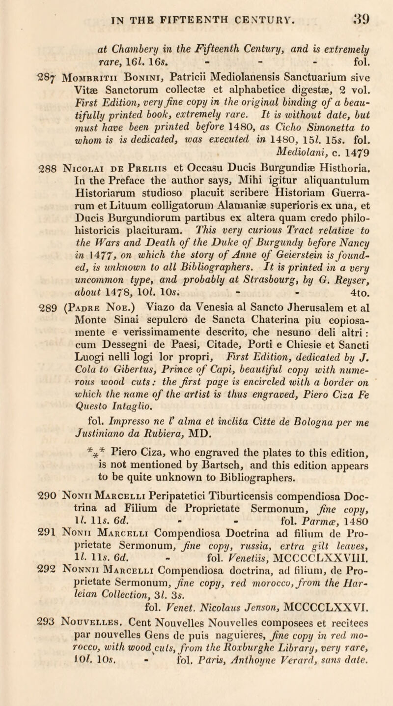 at Chambery in the Fifteenth Century, and is extremely rare, 161. 16s. - fol. 287 Mombritii Bonini, Patricii Mediolanensis Sanctuarium sive Vitae Sanctorum collectae et alphabetice digestae, 2 vol. First Edition, very fine copy in the original binding of a beau¬ tifully printed book, extremely rare. It is without date, but must have been printed before 1480, as Cicho Simonetta to whom is is dedicated, was executed in 1480, 15Z. 15s. fol. Mediolani, c. 1479 288 Nicolai de Preliis et Occasu Ducis Burgundiae Histhoria. In the Preface the author says, Mihi igitur aliquantulum Historiarum studioso placuit scribere Historiam Guerra- rum etLituum colligatorum Alamaniae superioris ex una, et Ducis Burgundiorum partibus ex altera quam credo philo- historicis placituram. This very curious Tract relative to the Wars and Death of the Duke of Burgundy before Nancy in 1477, on which the story of Anne of Geierstein is found¬ ed, is unknown to all Bibliographers. It is printed in a very uncommon type, and probably at Strasbourg, by G. Reyser, about 1478, 101. 10s. - - 4to. 289 (Padre Noe.) Viazo da Venesia al Sancto Jherusalem et al Monte Sinai sepulcro de Sancta Chaterina piu copiosa- mente e verissimamente descrito, che nesuno deli altri: cum Dessegni de Paesi, Citade, Porti e Chiesie et Sancti Luogi nelli logi lor propri, First Edition, dedicated by J. Cola to Gibertus, Prince of Capi, beautiful copy with nume¬ rous wood cuts: the first page is encircled with a border on which the name of the artist is thus engraved, Piero Ciza Fe Questo Intaglio. fol. Impresso ne V alma et inclita Citte de Bologna per me Justiniano da Rubiera, MD. *** Piero Ciza, who engraved the plates to this edition, is not mentioned by Bartsch, and this edition appears to be quite unknown to Bibliographers. 290 Nonii Marcelli Peripatetici Tiburticensis compendiosa Doc- trina ad Filium de Proprietate Sermonum, fine copy, \l. 11s. 6d. - - fol. Parma, 1480 291 Nonii Marcelli Compendiosa Doctrina ad filium de Pro¬ prietate Sermonum, fine copy, russia, extra gilt leaves, 11. 11 s. 6d. - fol. Venetiis, MCCCCLXXVIII. 292 Nonnii Marcelli Compendiosa doctrina, ad filium, de Pro¬ prietate Sermonum, fine copy, red morocco, from the Har- leian Collection, 31. 3s. fol. Venet. Nicolaus Jenson, MCCCCLXXVI. 293 Nouvelles. Cent Nouvelles Nouvelles composees et recitees par nouvelles Gens de puis naguieres, fine copy in red mo¬ rocco, with wood cuts, from the Roxburghe Library, very rare, 101. 10s. - fol. Paris, Anthoyne Verard, sans date.