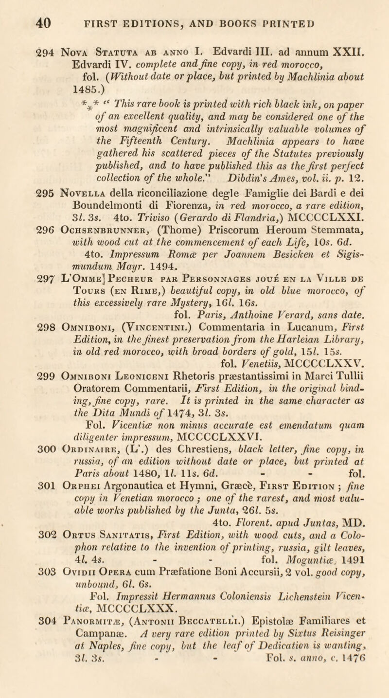 294 Nova Statuta ab anno I. Edvardi III. ad annum XXII. Edvardi IV. complete and fine copy, in red morocco, fol. (Without date or place, but printed by Machlinia about 1485.) “ This rare booh is printed with rich black ink, on paper of an excellent quality, and may be considered one of the most magnificent and intrinsically valuable volumes of the Fifteenth Century. Machlinia appears to have gathered his scattered pieces of the Statutes previously published, and to have published this as the first perfect collection of the whole. Dibdin's Ames, vol. ii. p. 12. 295 Novella della riconciliazione degle Famiglie dei Bardi e dei Boundelmonti di Fiorenza, in red morocco, a rare edition, 31. 3s. 4to. Triviso (Gerardo di Flandria,) MCCCCLXXI. 296 OchsenbrunneRj (Thome) Priscorum Heroum Stemmata, with wood cut at the commencement of each Life, 10s. 6d. 4to. lmpressum Romce per Joannem Besicken et Sigis- mundum Mayr. 1494. 297 L’Omme] Pecheur par Personnages joue en la Ville de Tours (en Rime,) beautiful copy, in old blue morocco, of this excessively rare Mystery, 161. 16s. fol. Paris, Anthoine Verard, sans date. 298 Omniboni, (Vincentini.) Commentaria in Lucanum, First Edition, in the finest preservation from theHarleian Library, in old red morocco, with broad borders of gold, 15/. 15s. fol. Venetiis, MCCCCLXXV. 299 Omniboni Leoniceni Rhetoris praestantissimi in Marci Tullii Oratorem Commentarii, First Edition, in the original bind¬ ing, fine copy, rare. It is printed in the same character as the Dita Mundi of 1474, 31. 3s. Fol. Vicentice non minus accurate est emendatum quam diligenter impressum, MCCCCLXXVI. 300 Ordinaire, (L\) des Chrestiens, black letter, fine copy, in russia, of an edition without date or place, but printed at Paris about 1480, 1/. 11s. 6d. - - fol. 301 Orpiiei Argonautica et Hymni, Grseck, First Edition ; fine copy in Venetian morocco ; one of the rarest, and most valu¬ able works published by the Junta, 261. 5s. 4to. Florent. apud Juntas, MD. 302 Ortus Sanitatis, First Edition, with wood cuts, and a Colo¬ phon relative to lhe invention of printing, russia, gilt leaves, 41. 4s. - - fol. Moguntice. 1491 303 Ovidii Opera cum Priefatione Boni Accursii, 2 vol. good copy, unbound, 61. 6s. Fol. Impressit Hermannus Coloniensis Lichenstein Vicen¬ tice, MCCCCLXXX. 304 Panormitte, (Antonii Beccatelli.) Epistolae Familiares et Campame. A very rare edition printed by Sixtus Reisinger at Naples, fine copy, but the leaf of Dedication is wanting. 31. 3s. - - Fol. s. anno, c. 1476