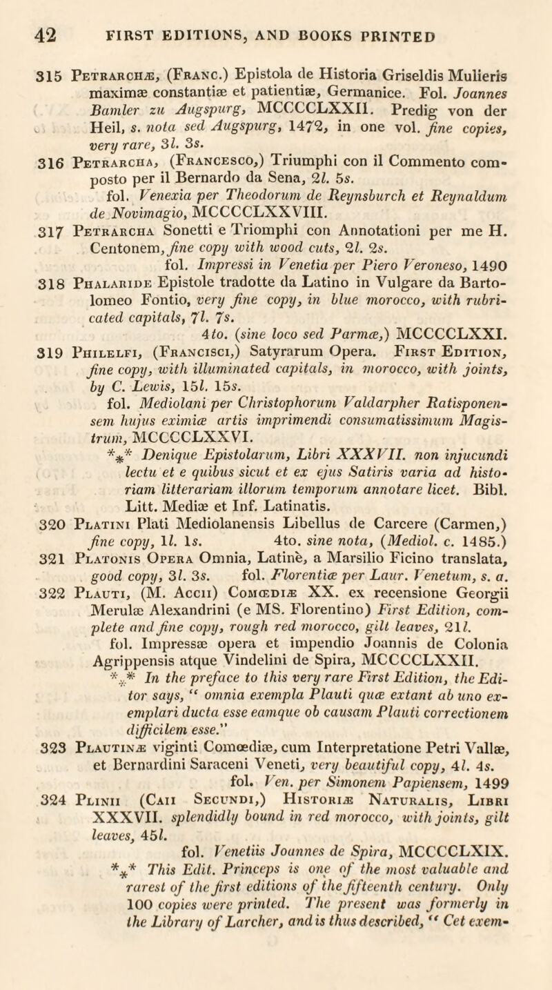 315 Petrarch.®, (Franc.) Epistola de Historia Griseldis Mulieris maximae constantiae et patientiae, Germanice. Fol. Joannes Bamler zu Augspurg, MCCCCLXX11. Predig von der Heil, s. noia sed Augspurg, 1472, in one vol. fine copies, very rare, 31. 3s. 316 Petrarcha, (Francesco,) Triumphi con il Commento com- posto per il Bernardo da Sena, 21. 5s. fol. Venexia per Theodorum de Reynsburch et Reynalduni de Novimagio, MCCCCLXXVIII. 317 Petrarcha Sonetti e Triomphi con Annotationi per me H. Centonem, fine copy with wood cuts, 21. 2s. fol. Impressi in Venetia per Piero Veroneso, 1490 318 Phalaride Epistole tradotte da Latino in Vulgare da Barto¬ lomeo Fontio, very fine copy, in blue morocco, with rubri¬ cated capitals, 71. 7s. 4 to. (sine loco sed Parmce,) IvICCCCLXXI. 319 Philelfi, (Francisci,) Satyrarum Opera. First Edition, fine copy, with illuminated capitals, in morocco, with joints, by C. Lewis, 157 15s. fol. Mediolani per Christophorum Valdarpher Ratisponen- sem hujus eximice artis imprimendi consumatissimum Magis- trum, MCCCCLXXVI. *#* Denique Epistolarum, Libri XXXVII. non injucundi lectu et e quibus sicut et ex ejus Satiris varia ad histo- riam litterariam illorum temporum annotare licet. Bibl. Litt. Mediae et Inf. Latinatis. 320 Platini Plati Mediolanensis Libellus de Carcere (Carmen,) fine copy, ll. Is. 4to. sine nota, (Mediol. c. 1485.) 321 Platonis Opera Omnia, Latine, a Marsilio Ficino translata, good copy, 3l. 3s. fol. Florentice per Laur. Venetian, s. a. 322 Plauti, (M. Accii) Comcedi® XX. ex recensione Georgii Merulee Alexandrini (e MS. Florentino) First Edition, com¬ plete and fine copy, rough red morocco, gilt leaves, 217 fol. Impressae opera et impendio Joannis de Colonia Agrippensis atque Vindelini de Spira, MCCCCLXXII. *v* In the preface to this very rare First Edition, the Edi¬ tor says, “ omnia exempla Plauti quce extant abuno ex- emplari ducta esse eamque ob causam Plauti correctionem difficilem esse. 323 Plautin® viginti Comoediae, cum Interpretatione Petri Vallae, et Bernardini Saraceni Veneti, very beautiful copy, 41. 4s. fol. Ven. per Simonem Papiensem, 1499 324 Plinii (Caii Secundi,) Histori® Naturalis, Libri XXXVII. splendidly bound in red morocco, with joints, gilt leaves, 451. fol. Venetiis Joannes de Spira, MCCCCLXIX. **'* This Edit. Princeps is one of the most valuable and rarest of the first editions of the fifteenth century. Only 100 copies were printed. The present was formerly in the Library of Lurcher, and is thus described, “ Cet txem-