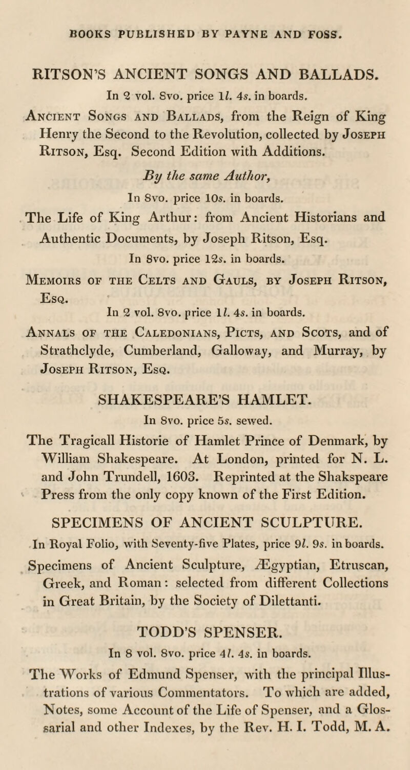 RITSON’S ANCIENT SONGS AND BALLADS. In 2 vol. Svo. price 1Z. 4s. in boards. Ancient Songs and Ballads, from the Reign of King Henry the Second to the Revolution, collected by Joseph Ritson, Esq. Second Edition with Additions. By the same Author, In Svo. price 10s. in boards. The Life of King Arthur: from Ancient Historians and Authentic Documents, by Joseph Ritson, Esq. In Svo. price 12s. in boards. Memoirs of the Celts and Gauls, by Joseph Ritson, Esq. In 2 vol. Svo. price 1Z. 4s. in boards. Annals of tile Caledonians, Picts, and Scots, and of Strathclyde, Cumberland, Galloway, and Murray, by Joseph Ritson, Esq. SHAKESPEARE’S HAMLET. In Svo. price 5s. sewed. The Tragicall Historie of Hamlet Prince of Denmark, by William Shakespeare. At London, printed for N. L. and John Trundell, 1603. Reprinted at the Shakspeare Press from the only copy known of the First Edition. SPECIMENS OF ANCIENT SCULPTURE. In Royal Folio, with Seventy-five Plates, price 91. 9s. in boards. Specimens of Ancient Sculpture, ^Egyptian, Etruscan, Greek, and Roman: selected from different Collections in Great Britain, by the Society of Dilettanti. TODD’S SPENSER. In 8 vol. Svo. price 4Z. 4s. in boards. The Works of Edmund Spenser, with the principal Illus¬ trations of various Commentators. To which are added, Notes, some Account of the Life of Spenser, and a Glos- sarial and other Indexes, by the Rev. H. I. Todd, M. A.