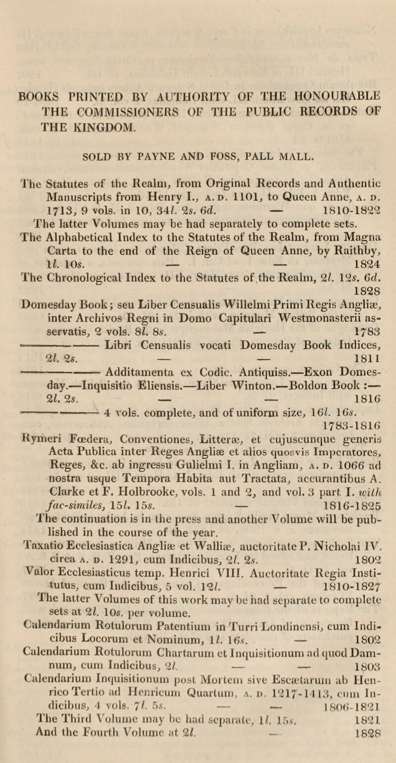 BOOKS PRINTED BY AUTHORITY OF THE HONOURABLE THE COMMISSIONERS OF THE PUBLIC RECORDS OF THE KINGDOM. SOLD BY PAYNE AND FOSS, PALL MALL. The Statutes of the Realm, from Original Records and Authentic Manuscripts from Henry I., a.d. 1101, to Queen Anne, a. d. 1713, 9 vols. in 10, 34/. 2s. 6d. — 1810-1822 The latter Volumes may be had separately to complete sets. The Alphabetical Index to the Statutes of the Realm, from Magna Carta to the end of the Reign of Queen Anne, by Raithby, 1/. 10s. — — 1824 The Chronological Index to the Statutes of the Realm, 2/. 12s. 6d. 1S2S Domesday Book; seu Liber Censualis Willelmi Primi Regis Angliae, inter Archivos Regni in Domo Capitulari Westmonasterii as- servatis, 2 vols. 81. 8s. — 1783 • -Libri Censualis vocati Domesday Book Indices, 21. 2s. — — 1811 -Additamenta ex Codic. Antiquiss.—Exon Domes¬ day.—Inquisitio Eliensis.—Liber Winton.—Boldon Book :— 21. 2s. — — 1S16 -4 vols. complete, and of uniform size, 16/. 16s. 1783-1816 Rymeri Foedera, Conventiones, Litterse, et cujuscunque generis Acta Publica inter Reges Angliae et alios quosvis Impcratores, Reges, &c. ab ingressu Gulielmi I. in Angliam, a. d. 1066 ad nostra usque Tempora Habita aut Tractata, accurantibus A. Clarke et F. Holbrooke, vols. 1 and 2, and vol. 3 part I. with, facsimiles, 15/. 15s. — 1816-1S25 The continuation is in the press and another Volume will be pub¬ lished in the course of the year. Taxatio Ecclesiastica Angliai et Wallise, auctoritate P. Nicholai IV. circa a. d. 1291, cum Indicibus, 21. 2s. 1802 Valor Ecclesiasticus temp. Henrici VIII. Auctoritate Regia Insti- tutus, cum Indicibus, 5 vol. 12/. — 1810-1827 The latter Volumes of this work may be had separate to complete sets at 21. 10s. per volume. Calendarium Rotulorum Patentium in Turri Londinensi, cum Indi¬ cibus Locorum et Nominum, 1/. 16s. — 1S02 Calendarium Rotulorum Chartarum et Inquisitionum ad quod Dam¬ num, cum Indicibus, 21. — — 1803 Calendarium Inquisitionum post Mortem sive Escaetarum ab Hen¬ rico Tertio ad Henricum Quartum, a.d. 1217-1113, cum In¬ dicibus, 4 vols. 7 /. 5s. — — 1806-1821 The Third Volume may be had separate, 1/. 15s. 1821 And the Fourth Volume at 21. — 1828