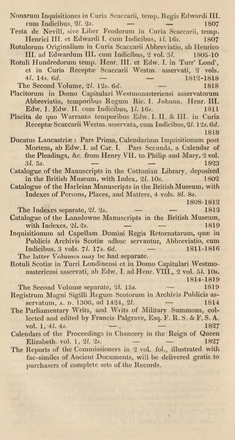 Nonarum Inquisitiones in Curia Scaccarii, temp. Regis Edwardi III. cum Indicibus, 21. 2s. — — 1807 Testa de Nevill, sive Liber Feodorum in Curia Scaccarii, temp. Henrici III. et Edwardi I. cum Indicibus, 11. 16s. 1807 Rotulorum Originalium in Curia Scaccarii Abbreviatio, ab Henrico III. ad Edwardum III. cum Indicibus, 2 vol. 31. 1805-10 Rotuli Hundredorum temp. Ilenr. III. et Edw. I. in Turr’ Lond’, et in Curia Recepta; Scaccarii Westm. asservati, 2 vols. 41. 14s. 6d. — — 1812-1818 The Second Volume, 21. 12s. 6d. — 1818 Placitorum in Doino Capitulari Westmonasteriensi asservatorum Abbreviatio, temporibus Regum Ric. I. Johann. Henr. III. Edw. I. Edw. II. cum Indicibus, 1/. 16s. 1811 Placita de quo Warranto temporibus Edw. I. II. & III. in Curia Receptae Scaccarii Westm. asservata, cum Indicibus, 21. 12s. 6d. 1818 Ducatus Lancastriae : Pars Prima, Calendariuin Inquisitionum post Mortem, ab Edw. I. ad Car. I. Pars Secunda, a Calendar of the Pleadings, &c. from Henrv VII. to Philip and Mary, 2 vol. 31. 5s. — ' —  1823 Catalogue of the Manuscripts in the Cottonian Library, deposited in the British Museum, with Index, 21. 10s. 1802 Catalogue of the Harleian Manuscripts in the British Museum, with Indexes of Persons, Places, and Matters, 4 vols. 81. 8s. 1808-1812 The Indexes separate, 21. 2s. — — 1812 Catalogue of the Lansdowne Manuscripts in the British Museum, with Indexes, 2l. 2s. — — 1819 Inquisitionum ad Capellam Domini Regis Retornatarum, quae in Publicis Archivis Scotiae adhuc servantur, Abbreviatio, cum Indicibus, 3 vols. 7 L. 17s. 6d. — 1811-1816 The latter Volumes may be had separate. Rotuli Scotiae in Turn Londinensi et in Domo Capitulari Westmo¬ nasteriensi asservati, ab Edw. I. ad Henr. VIII., 2 vol. 51. 10s. 1814-1819 The Second Volume separate, 21. 15s. — 1819 Registrum Magni Sigilli Regum Scotorum in Archivis Publicis as- servatum, a. d. 1306, ad 1424, 21. — 1814 The Parliamentary Writs, and Writs of Military Summons, col¬ lected and edited by Francis Palgrave, Esq. F. R. S. & F. S. A. vol. 1, 41. 4s. — . — 1S27 Calendars of the Proceedings in Chancery in the Reign of Queen Elizabeth, vol. 1, 21. 2s. — — 1827 The Reports of the Commissioners in 2 vol. fob, illustrated with fac-similes of Ancient Documents, will be delivered gratis to purchasers of complete sets of the Records.