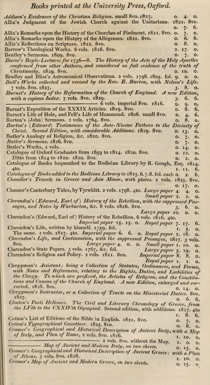 Addison's Evidences of the Christian Religion, small 8vo. 1827. o. 4. o. Allis’s Judgment of the Jewish Church against the Unitarians. 1821. 8vo. o. 7. 6. Allix’s Remarks upon the History of the Churches of Piedmont. 1821. 8vo. o. 7. o. Allis’s Remarks upon the History of the Albigeuses. 1821. 8vo. o. 6. 6. Allix’s Reflections on Scripture. 1822. 8vo. o. 8. o. Barrow’s Theological Works. 6 vols. 1818. 8vo. 2. 17. o. Bentley’s Scrmous. 1809. 8vo. o. 7. o. Biscoe’s Boyle-Lectures for 1736—8. The History of the Acts of the Holy Apostles confirmed from other Authors, and considered as full evidence of the truth of Christianity. 1829. 8vo. o. 10. o. Bradley and Bliss’s Astronomical Observations. 2 vols. 1798. 1805. fol. 9. o. o. Bull's IVorks collected and revised by the Rev. E. Burton, with Nelson’s Life. 7 vols. 8vo. 1827. 3. 8. o. Burnet’s History of the Reformation of the Church of England. A new Edition, with a copious Index. 7 vols. 8vo. 1829. --—- 6 vols. imperial 8vo. 1816. Burnet’s Exposition of the XXXIX Articles. 1819. 8vo. Burnet's Life of Hale, and Fell’s Life of Hammond. 1806. small 8vo. Burton’s (John) Sermons. 2 vols. 1764. 8vo. Burton's (Edward) Testimonies of the Ante-Niccne Fathers to tht Christ. Second Edition, with considerable Additions. 1829. 8vo. Butler’s Analogy of Religion, &c. 1820. 8vo. Butler's Sermons. 1826. 8vo. Butler’s Works, 2 vols. Catalogue of Oxford Graduates from 1659 to 1814. 1820. 8vo. Ditto from 1814 to 1820. 1820. 8vo. Catalogue of Books bequeathed to the Bodleian Library by R. Gough, Esq. 18x4. 4to- 1. 1 x. 6. Catalogue of Boohs added to the Bodleian Library in 1825.6.7.8. fol. each o. 2. 6. Chandler's Travels in Greece and Asia Minor, with plates. 2 vols. 1825. 8vo. o. 17. o. Chaucer’s Canterbury Tales, by Tyrwhitt. 2 vols. 1798. 4to. Large paper 4. 4. o. Small paper 2. 2. o. Clarendon's (Edward, Earl of) History of the Rebellion, with the suppressed Pas¬ sages, and Notes by JVarburton, &c. 8 vols. 1826. 8vo. 5. 6. o. Large paper 10. o. o. Clarendon’s (Edward, Earl of) History of the Rebellion. 6 vols. 1816. 4to. Imperial paper 15. 15. o. Royal paper 7 Clarendon’s Life, written by himself. 1759. fol. 1. 3- 6. 6. 9- 9- 0. 0. 8. 6. 0. 4- 6. 0. 8. 0. Divinity of O. •3- O. O. 7- O. O. 7- O. O. 14. O. O. 12. O. O. 2. O. 17- S- 6. o. The same. 2 vols. 1817. 4to. Imperial paper 6. 6. o. Royal paper 2. 18. o. Clarendon’s Life, and Continuation, with the suppressed Passages, 1827. 3 vols. 8vo. Large paper 4. o. o. Small paper 1. 10. o. Clarendon’s State Papers. 3 vols. 1767, &c. fol. Large paper 5. 19. o. Clarendon’s Religion and Policy. 2 vols. 1811. 8vo. Imperial paper 8. 8. o. Royal paper 1. 1. o. Clergyman’s Assistant; being a Collection of Statutes, Ordinances, and Forms with Notes and References, relating to the Rights, Duties, and Liabilities of the Clergy. To which are prefixed, the Articles of Religion, and the Constitu¬ tions and Canons of the Church of England. A new Edition, enlarged and cor¬ rected. 1828. 8vo. Q j. Q Clergyman’s Instructor, or a Collection of Tracts on the Ministerial Duties. Zvo ,l827' .... o. 6. 6. Clinton s fasti Hellenic!. I he Civil and Literary Chronology of Greece, from the LVth to the CXXIFth Olympiad. Second edition, with additions. 1827. 4to l86 Cotton’s List of Editions of the Bible in English. 1821. 8vo. o. V- o' Cotton's Typographical Gazetteer. 1825. 8vo. o. s' o' Cramer’s Geographical and Historical Description of Antient Italy, with a Man of Italy, and Plan of Rome, 2 vols. 8vo. 1826. * 1 10 o -----2 vols. 8vo. without the Map. 1 o o - Map of Ancient and Modern Italy, on two sheets. G. k o Cramer's Geographical and Historical Description of Ancient Greece; with, a Plan of Athens. 3 vols. 8vo. 1828. Cramer’s Map of Ancient and Modern Greece, on two sheets. 10. IS-