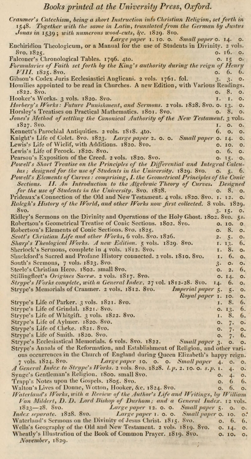 Cranmer’s Catechism, being a short Instruction into Christian Religion, set forth in 1548. Together with the same in Latin, translated from the German by Justus Jonas in 1539; with numerous wood-cuts, 8fc. 1829. 8vo. Large paper 1. 10. o. Small paper o. 14. o. Enchiridion Thcologicum, or a Manual for the use of Students in Divinity. 2 vols. 8vo. 1825. o. 16. o. Falconer’s Chronological Tables. 1796. 4to. o. 15 o. Formularies of Faith set forth by the King’s authority during the reign of Henry VIII. 1825. 8vo. o. 6. 6. Gibson’s Codex Juris Ecclesiastici Anglicani. 2 vols. 1761. fol. 3. 3. o. Homilies appointed to be read in Churches. A new Edition, with Various Readings. 1822. 8vo. o. 8. o. Hooker’s Works. 3 vols. 1820. 8vo. 1. 1. o. Horbery's IVorks: Future Punishment, and Sermons. 2 vols. 1828. 8vo. o. 13. o. Horsley’s Treatises on Practical Mathematics. 1801. 8vo. o. 8. o. Jones’s Method of settling the Canonical Authority of the New Testament. 3 vols. 1827. 8vo. 1. o. o. Kennett’s Parochial Antiquities. 2 vols. 1818. 4to. 6. o. o. Knight's Life of Colet. 8vo. 1823. Large paper 2. o. o. Small paper o. 14. o. Lewis’s Life of Wiclif, with Additions. 1820. 8vo. o. 10. o. Lewis’s Life of Pecock. 1820. 8vo. o. 6. o. Pearson’s Exposition of the Creed. 2 vols. 1820. 8vo. o. 15. o. Powell’s Short Treatise on the Principles of the Differential and Integral Calcu¬ lus ; designed for the use of Students in the University. 1829. 8vo. o. 5. 6. Forced’s Elements of Curves : comprising, I. the Geometrical Principles of the Conic Sections. II. An Introduction to the Algebraic Theory of Curves. Designed for the use of Students in the University. 8vo. 1828. o. 8. o. Prideaux’s Connection of the Old and New Testament. 4 vols. 1820. 8vo. 1.12. o. Ralegh's History of the World, and other Works note first collected. 8 vols. 1829. 8vo. 3. 15. o. Ridley’s Sermons on the Divinity and Operations of the Holy Ghost. 1802. 8vo. Robertson’s Geometrical Treatise of Conic Sections. 1802. 8vo. Robertson’s Elements of Conic Sections. 8vo. 1825. Scott’s Christian Life and other Works, 6 vols. 8vo. 1826. Sharp’s Theological Works. A new Edition. 5 vols. 1829. 8vo. Sherlock’s Sermons, complete in 4 vols. 1812. 8vo. Sbuckford’s Sacred and Profane History connected. 2 vols. 1810. 8vo. South’s Sermons, 7 vols. 1823. 8vo. Steele’s Christian Hero. 1802. small 8vo. Stilliugfleet’s Origines Sacree. 2 vols. 1817. 8vo. Strype’s /Forks complete, with a General Index. 27 vol. Strype’s Memorials of Cramner. 2 vols. 1S12. 8vo. 812-28. 8vo. 1 Imperial paper Royal paper 10. 8. 5- 13. 8. 6. o. 2. 14. 6. 5- 10. 8. 13. 8. 7- 7- 7- o. S«- o o. o. 6. o. o. o. 6. o. o. o. o. 6. 6. 6. o. o. 6. o. Strype’s Life of Parker. 3 vols. 1821. 8vo. Strype’s Life of Grindal. 1821. 8vo. Strype’s Life of Whitgift. 3 vols. 1822. 8vo. Strype’s Life of Aylmer. 1820. 8vo. Strype’s Life of Clieke. 1821. 8vo. Strype’s Life of Smith. 1820. 8vo. Strype’s Ecclesiastical Memorials. 6 vols. 8vo. 1822. Small paper Strype’s Annals of the Reformation, and Establishment of Religion, and other vari¬ ous occurrences in the Church of England during Queen Elizabeth’s happy reign. 7 vols. 1824. 8 vo. Large paper 10. o. o. Small paper A General Index to Strype’s Works. 2 vols. 8vo. 1828. l.p. 2. 10. o. s.p. Synge’s Gentleman’s Religion. 1800. small 8vo. Trapp’s Notes upon the Gospels. 1803. 8vo. Walton’s Lives of Donne, Wotton, Hooker, &c. 1824. 8vo. Water land’s Works, with a Review of the Author’s Life and Writings, by William Van Mildert, D. D. Lord Bishop of Durham; and a General Index. 1823—28. 8vo. Large paper 12. o. o. Small paper Index separate. 1828. 8vo. Large paper 1. o. o. Small paper o. Waterlaud’s Sermons on the Divinity of Jesus Christ. 1815. 8vo. Wells’s Geography of the Old and New Testament. 2 vols. 1819. 8vo. Wheatly’s Illustration of the Rook of Common Prayer. 1819. 8vo. November, 1829. 4- 0. O. (. 4- O. 0. 4- O. 0. 6 6. 0. 6. 0. iy William 12 vols. 5- 0. 0. ■ 0. 10. o.A 0. 6. 6. 0. 14. 0. 0. 10. 0.