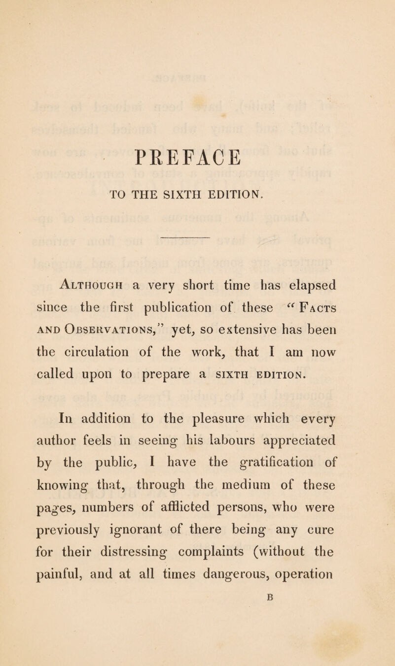 PREFACE TO THE SIXTH EDITION. Although a very short time has elapsed since the first publication of these “ Facts and Observations/’ yet, so extensive has been the circulation of the work, that I am now called upon to prepare a sixth edition. In addition to the pleasure which every author feels in seeing his labours appreciated by the public, 1 have the gratification of knowing that, through the medium of these pages, numbers of afflicted persons, who were previously ignorant of there being any cure for their distressing complaints (without the painful, and at all times dangerous, operation B