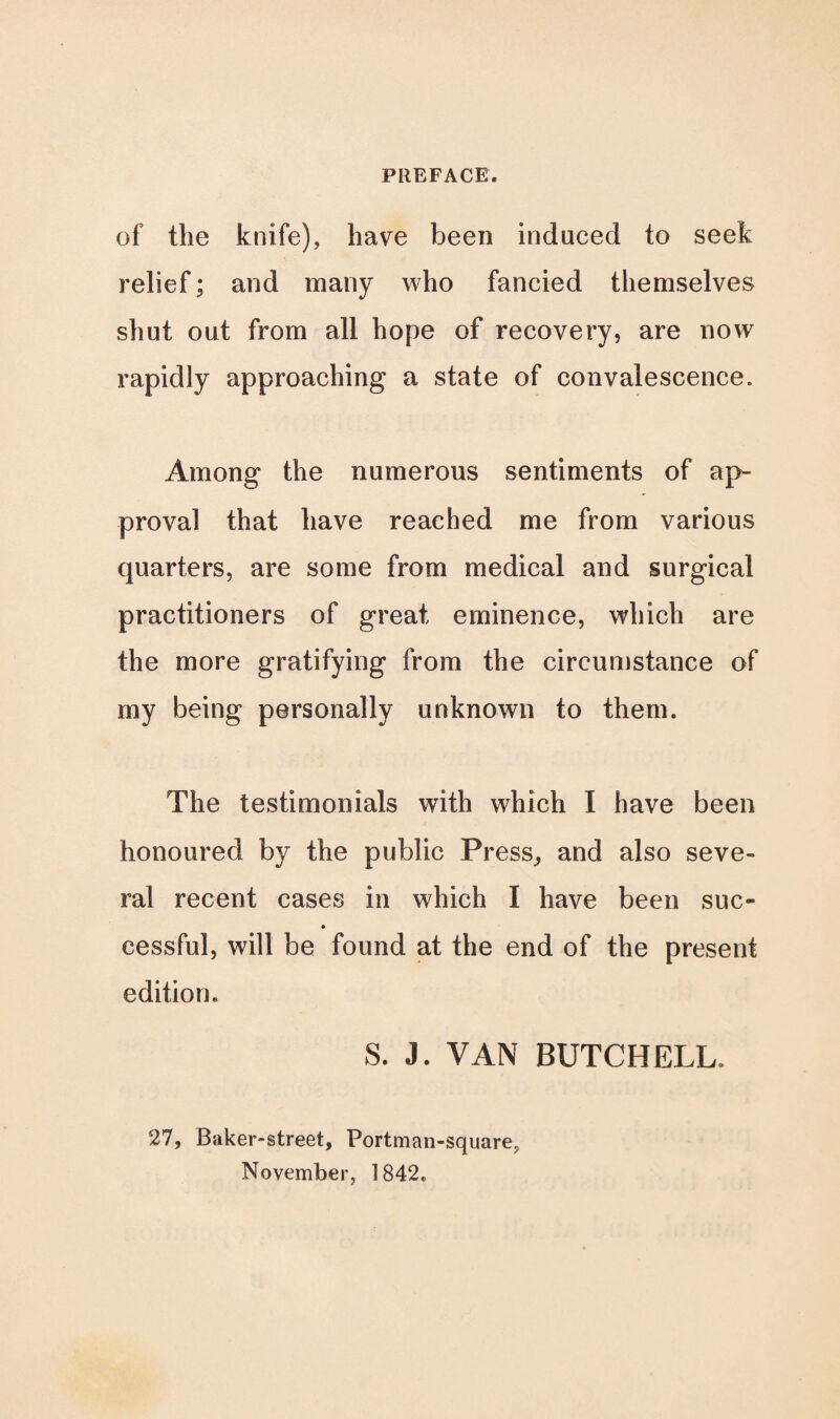 of the knife), have been induced to seek relief; and many who fancied themselves shut out from all hope of recovery, are now rapidly approaching a state of convalescence. Among the numerous sentiments of ap¬ proval that have reached me from various quarters, are some from medical and surgical practitioners of great eminence, which are the more gratifying from the circumstance of my being personally unknown to them. The testimonials with which I have been honoured by the public Press, and also seve¬ ral recent cases in which I have been sue- cessful, will be found at the end of the present edition. S. J. VAN BUTCH ELL. 27, Baker-street, Portman-square, November, 1842.