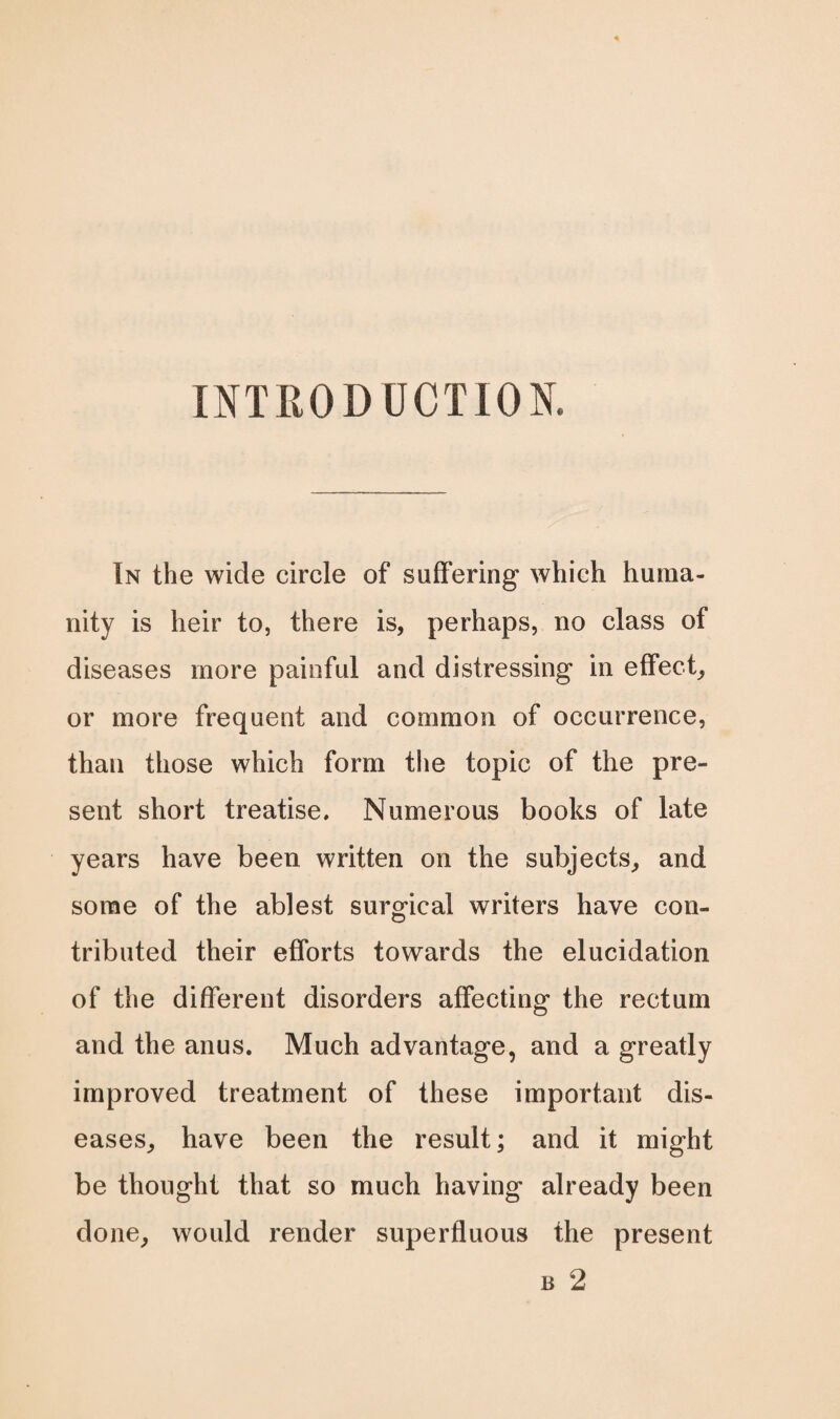 INTRODUCTION. In the wide circle of suffering which huma¬ nity is heir to, there is, perhaps, no class of diseases more painful and distressing in effect, or more frequent and common of occurrence, than those which form the topic of the pre¬ sent short treatise. Numerous books of late years have been written on the subjects, and some of the ablest surgical writers have con¬ tributed their efforts towards the elucidation of the different disorders affecting the rectum and the anus. Much advantage, and a greatly improved treatment of these important dis¬ eases, have been the result; and it might be thought that so much having already been done, would render superfluous the present n 2