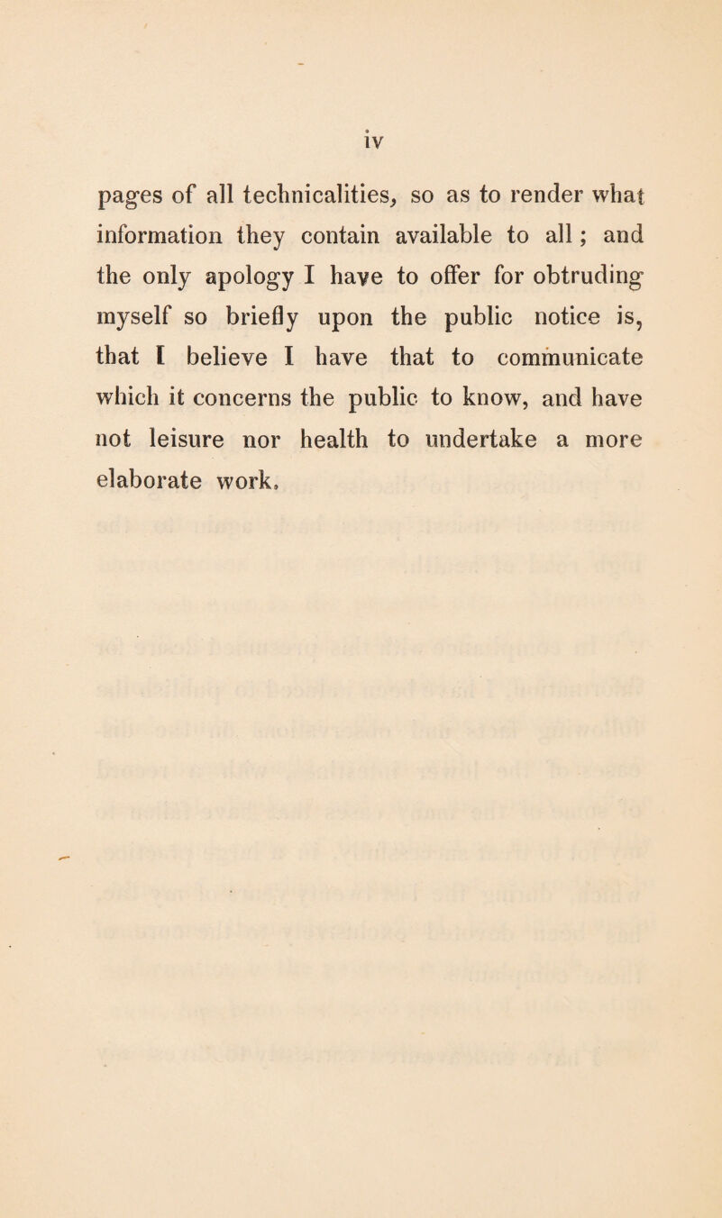 pages of all technicalities, so as to render what information they contain available to all; and the only apology I have to offer for obtruding myself so briefly upon the public notice is, that [ believe I have that to communicate which it concerns the public to know, and have not leisure nor health to undertake a more elaborate work.