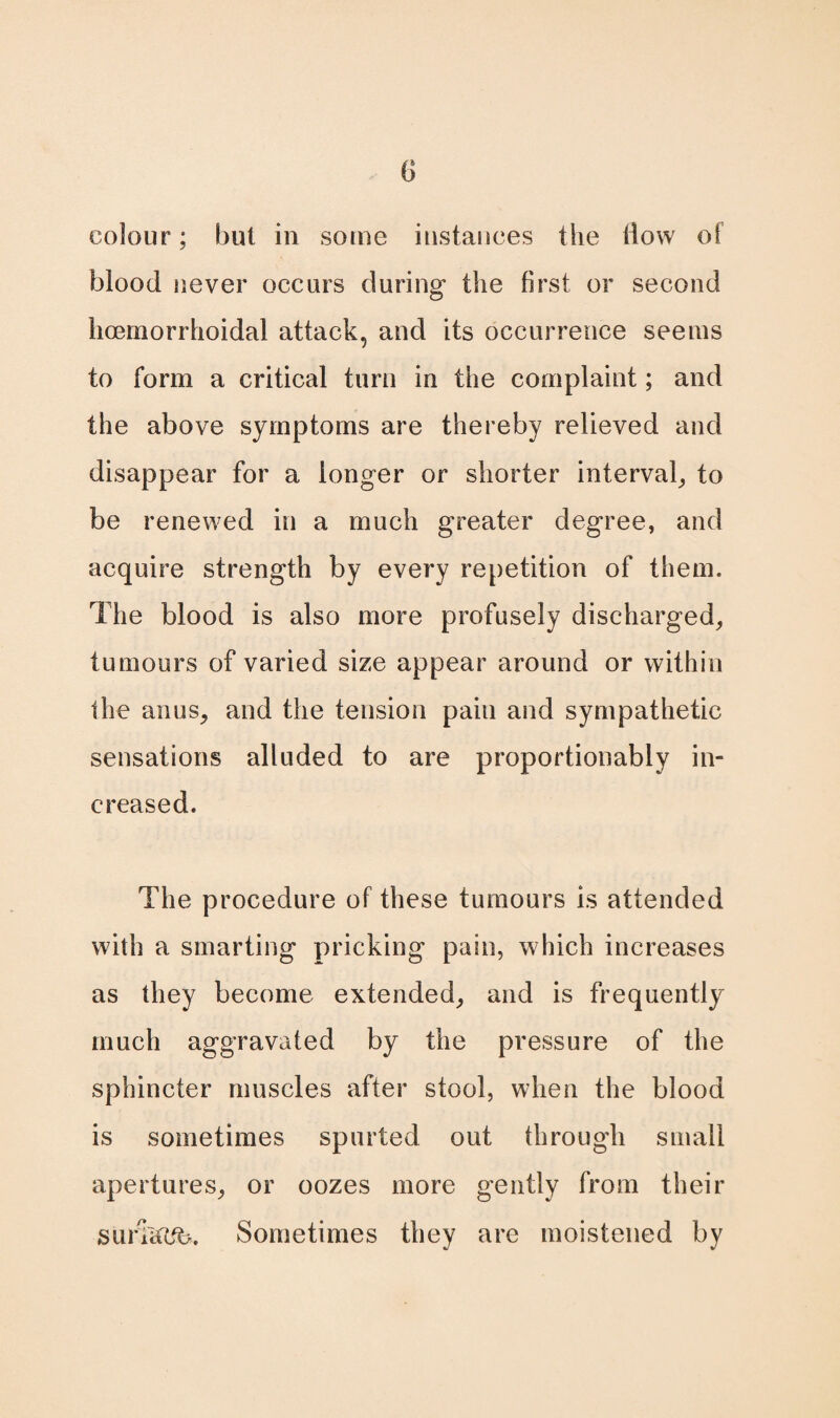 0 colour; but in some instances the flow of blood never occurs during the first or second hcemorrhoidal attack, and its occurrence seems to form a critical turn in the complaint; and the above symptoms are thereby relieved and disappear for a longer or shorter interval, to be renewed in a much greater degree, and acquire strength by every repetition of them. The blood is also more profusely discharged, tumours of varied size appear around or within the anus, and the tension pain and sympathetic sensations alluded to are proportionably in¬ creased. The procedure of these tumours is attended with a smarting pricking pain, which increases as they become extended, and is frequently much aggravated by the pressure of the sphincter muscles after stool, when the blood is sometimes spurted out through small apertures, or oozes more gently from their sufkc%. Sometimes they are moistened by