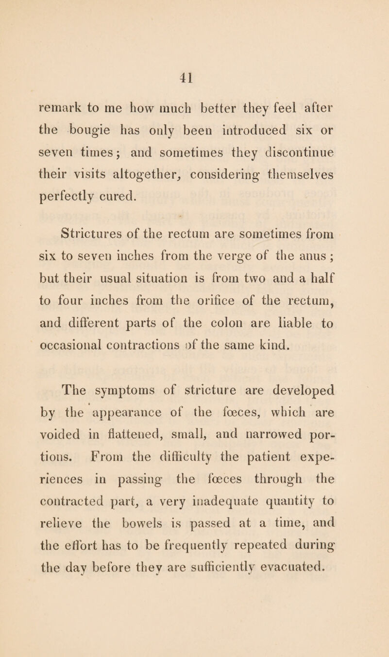 remark to me how much better they feel after the bougie has only been introduced six or seven times; and sometimes they discontinue their visits altogether, considering themselves perfectly cured. Strictures of the rectum are sometimes from six to seven inches from the verge of the anus; but their usual situation is from two and a half to four inches from the orifice of the rectum, and different parts of the colon are liable to occasional contractions of the same kind. The symptoms of stricture are developed by the appearance of the foeces, which are voided in flattened, small, and narrowed por¬ tions. From the difficulty the patient expe¬ riences in passing the foeces through the contracted part, a very inadequate quantity to relieve the bowels is passed at a time, and the effort has to be frequently repeated during the day before they are sufficiently evacuated.