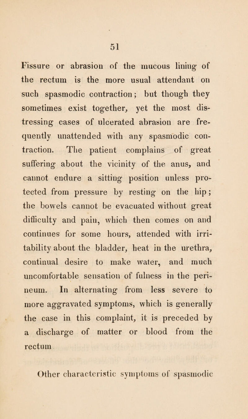 Fissure or abrasion of the mucous lining of the rectum is the more usual attendant on such spasmodic contraction; but though they sometimes exist together, yet the most dis¬ tressing cases of ulcerated abrasion are fre¬ quently unattended with any spasmodic con¬ traction. The patient complains of great suffering about the vicinity of the anus, and cannot endure a sitting position unless pro¬ tected from pressure by resting on the hip; the bowels cannot be evacuated without great difficulty and pain, which then comes on and continues for some hours, attended with irri¬ tability about the bladder, heat in the urethra, continual desire to make water, and much uncomfortable sensation of fulness in the peri¬ neum. In alternating from less severe to more aggravated symptoms, which is generally the case in this complaint, it is preceded by a discharge of matter or blood from the rectum Other characteristic symptoms of spasmodic