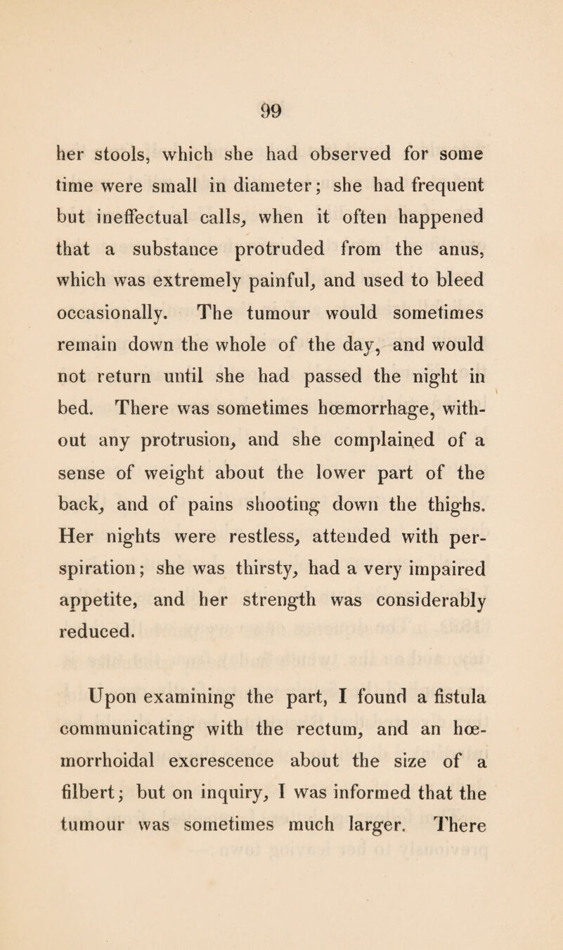 her stools, which she had observed for some time were small in diameter; she had frequent but ineffectual calls,, when it often happened that a substance protruded from the anus, which was extremely painful, and used to bleed occasionally. The tumour would sometimes remain down the whole of the day, and would not return until she had passed the night in bed. There was sometimes hoemorrhage, with¬ out any protrusion, and she complained of a sense of weight about the lower part of the back, and of pains shooting down the thighs. Her nights were restless, attended with per¬ spiration; she was thirsty, had a very impaired appetite, and her strength was considerably reduced. Upon examining the part, I found a fistula communicating with the rectum, and an hce- morrhoidal excrescence about the size of a filbert; but on inquiry, I was informed that the tumour was sometimes much larger. There