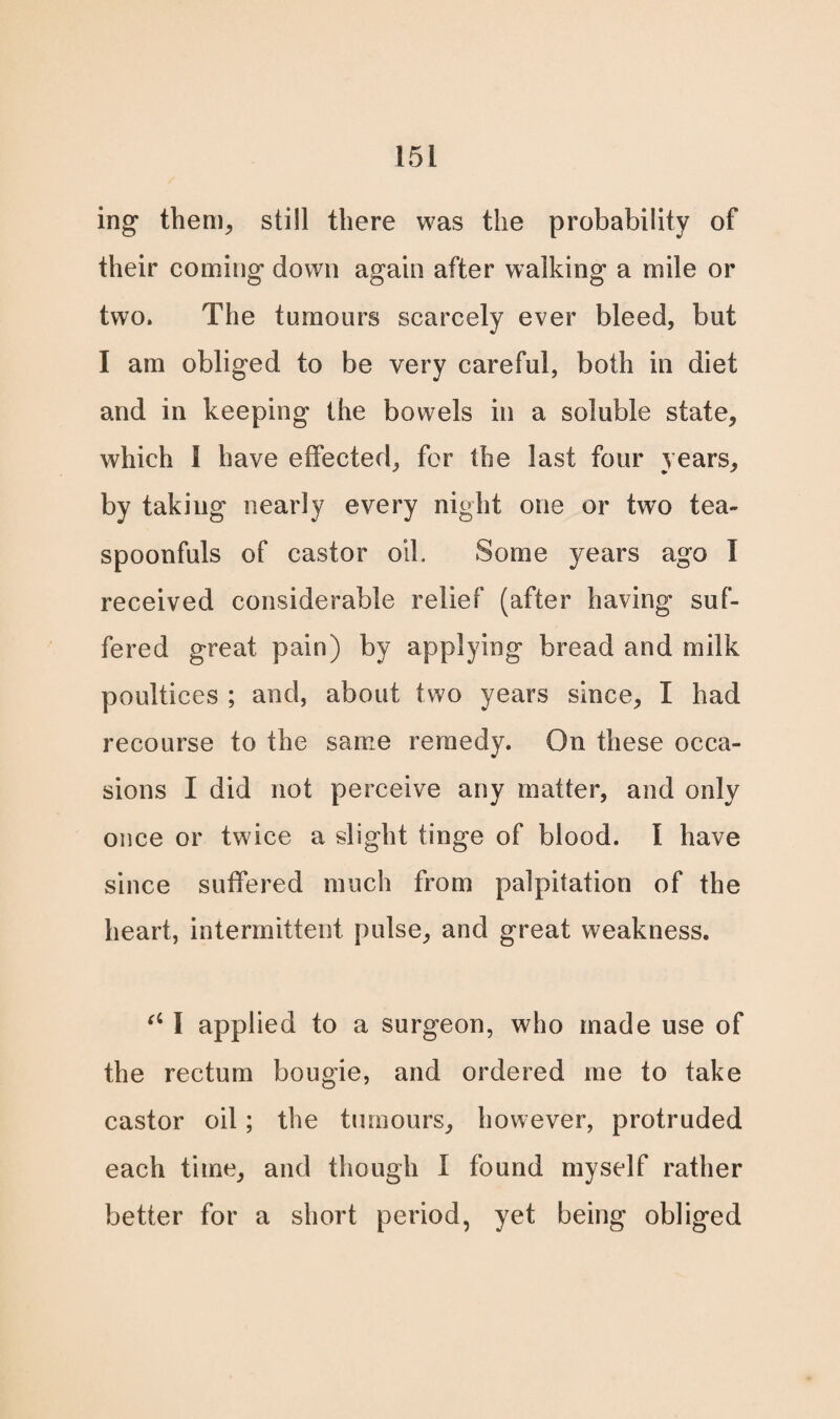 ing them, still there was the probability of their coming down again after walking a mile or two. The tumours scarcely ever bleed, but I am obliged to be very careful, both in diet and in keeping the bowels in a soluble state, which I have effected, for the last four years, by taking nearly every night one or two tea¬ spoonfuls of castor oik Some years ago I received considerable relief (after having suf¬ fered great pain) by applying bread and milk poultices ; and, about two years since, I had recourse to the same remedy. On these occa¬ sions I did not perceive any matter, and only once or twice a slight tinge of blood. I have since suffered much from palpitation of the heart, intermittent pulse, and great weakness. (i 1 applied to a surgeon, who made use of the rectum bougie, and ordered me to take castor oil; the tumours, however, protruded each time, and though I found myself rather better for a short period, yet being obliged