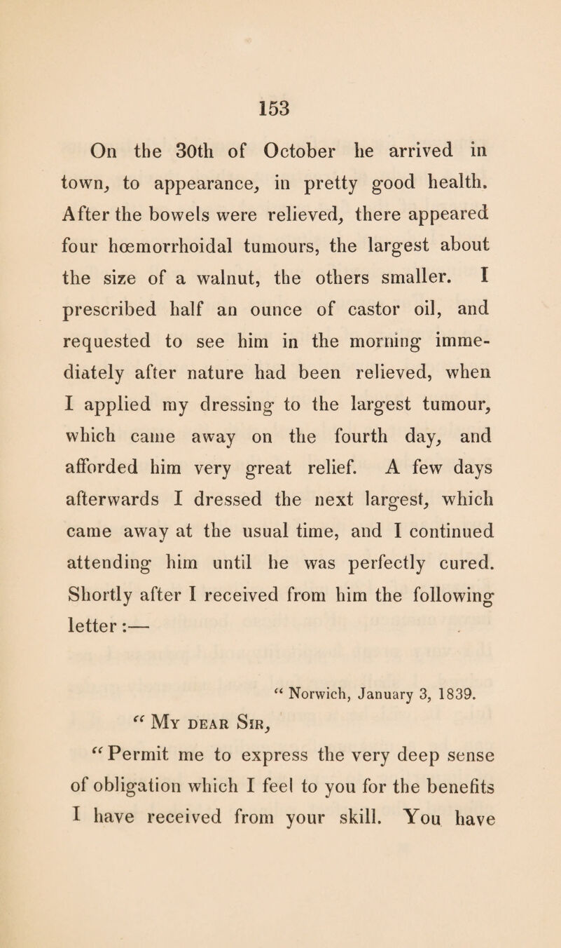 On the 30th of October he arrived in town, to appearance, in pretty good health. After the bowels were relieved, there appeared four hoemorrhoidal tumours, the largest about the size of a walnut, the others smaller. I prescribed half an ounce of castor oil, and requested to see him in the morning imme¬ diately after nature had been relieved, when I applied my dressing to the largest tumour, which came away on the fourth day, and afforded him very great relief. A few days afterwards I dressed the next largest, which came away at the usual time, and I continued attending him until he was perfectly cured. Shortly after I received from him the following letter:— “ Norwich, January 3, 1839. “ My dear Sir, “ Permit me to express the very deep sense of obligation which I feel to you for the benefits I have received from your skill. You have