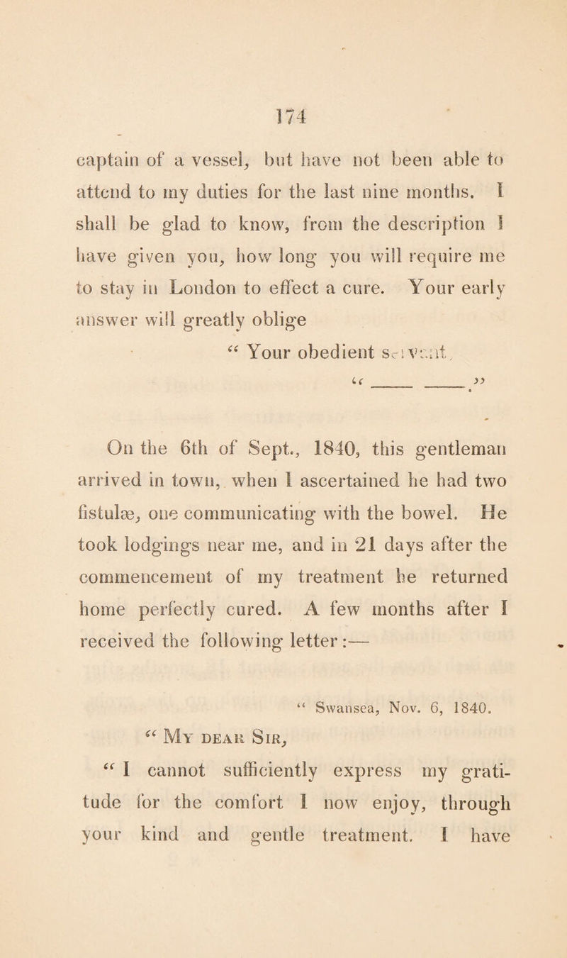 captain of a vessel, but have not been able to attend to my duties for the last nine months. 1 shall be glad to know, from the description 1 Slave given you, how long you will require me to stay in London to effect a cure. Your early answer will greatly oblige “ Your obedient scivr.nt, u _ __ >>  9 On the 6th of Sept., 1840, this gentleman arrived in town, when 1 ascertained he had two fistulae, one communicating with the bowel. He took lodgings near me, and in 21 days after the commencement of my treatment he returned home perfectly cured. A few months after I received the following letter:— “ Swansea, Nov. 6, 1840. “ My dear Sir, “ I cannot sufficiently express my grati¬ tude for the comfort I now enjoy, through