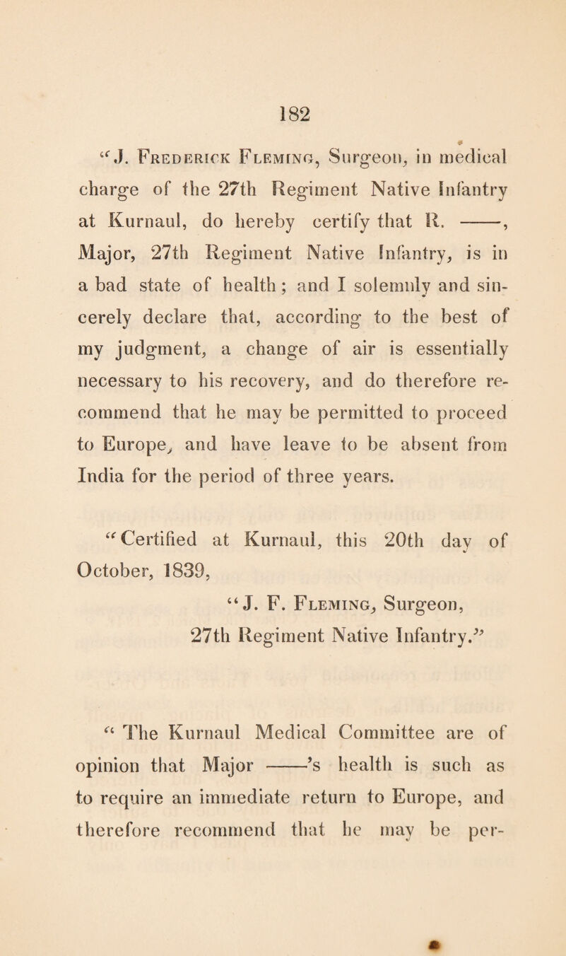 UJ. Frederick Fleming, Surgeon, in medical charge of the 27th Regiment Native Infantry at Kurnaul, do hereby certify that R. --, Major, 27th Regiment Native Infantry, is in a bad state of health; and I solemnly and sin¬ cerely declare that, according to the best of my judgment, a change of air is essentially necessary to his recovery, and do therefore re¬ commend that he may be permitted to proceed to Rurope> and have leave to be absent from India for the period of three years. “ Certified at Kurnaul, this 20th day of %/ October, 1839, “ J. F. Fleming, Surgeon, 27th Regiment Native Infantry/' “ The Kurnaul Medical Committee are of opinion that Major -’s health is such as to require an immediate return to Europe, and therefore recommend that he may be per-