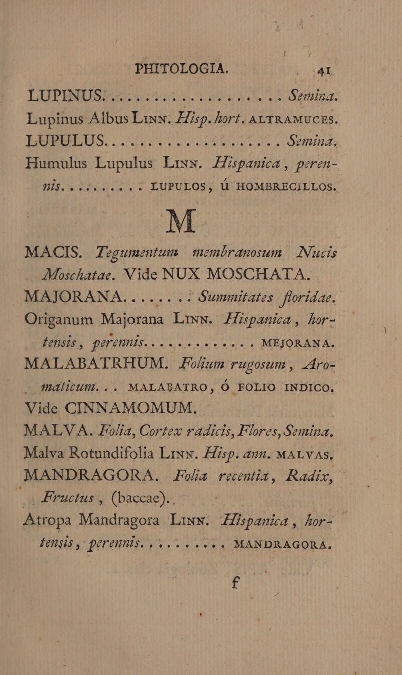 PHITOLOGIA. SET CL LUPESNUBITE Se mem. deut Semina. Lupinus Albus Lrxx. Hisp. hori. ALTRAMUCES. LURELUS...4.20 ee MOM. Semina, Humulus Lupulus Lrzw. Zspasia, prren- nis beds LUPULOS, ü HOMBRECILLOS. M MACIS. Zvgsumentum membranosum | [Nucis AMoschatae. Vide NUX MOSCHATA,. MAJORANA. sever OUlMiinitates floridae.. Origanum A SC Lixs. Hispamia, hor- £ensis , gerennis SA TIAE AIC ELE MEJORANA. MALABATRHUM. oium rugosum , Aro- . malitum... MALABATRO, Ó FOLIO INDICO, Vide CINNAMOMUM. MALVA. Folia, Cortex radicis, Flores, Semina. Malva Rotundifolia Liww. Esp. az. MALYAS, MANDRAGORA. Folia recentia , TUM, — Fructus , (baccae).. Atropa Mandragora L:iww. ZZispanica, lor- £engis , perennis. Seer MANDRAGORA. BUT