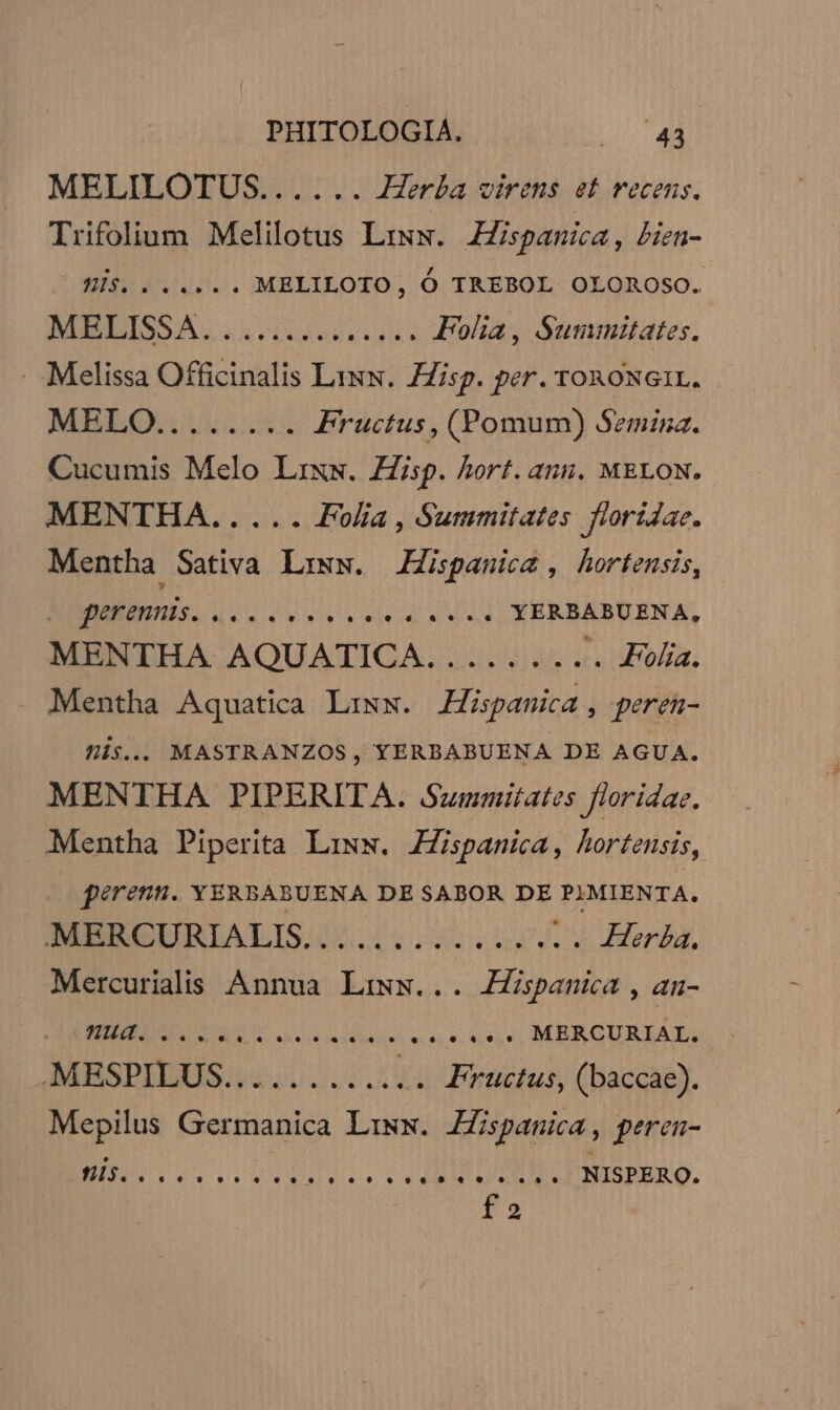 MELILOTUS...... Herba virens et vecens. Trifolium Melilotus Lrww. ZZispanica, bin- His. . .... . MELILOTO, Ó TREBOL OLOROSO. NEEISSA. «reach ile Folia, Summitates. . Melissa Officinalis Liu. Hisp. per. ronoNGIL. MEL Fructus , (Pomum) Semina. Cucumis Melo Lixw. Zip. hort. anu. MELON. MENTHA..... Folia, Summitates floridac. Mentha Sativa Liww. JHispanicz , hortensis, perennis. HMM DESEE e... YERBABUENA, MENTHA AQUATICA. ....... «. Folia. . Mentha Aquatica Lixx. Hispanica peren- Óf1$... MASTRANZOS, YERBABUENA DE AGUA. MENTHA PIPERITA. Summitates floridae. Mentha Piperita Liww. ZZispanmica, hortensis, pérenn. YERBABUENA DE SABOR DE PJMIENTA, SEBSBELURLIALIS/A. 4 iodseeN vu Mera, Mercurialis Annua Laws... Jspanica , an- NONAS AO ae diee ess. MERCURIAL. MESPILUS.. oss Fructus, (baccae). Mepilus UMOR Liw. Hispanica, peren- HN. 20 P ORC A LIN LINISPERO. f2